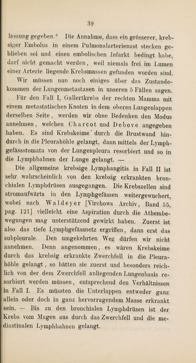 lassurig gegeben.* Die Annahme, dass ein grösserer, kreb- siger Embolus in einem Pulmonalarterienast stecken ge¬ blieben sei und einen embolischen Infarkt bedingt habe, darf nicht gemacht werden, weil niemals frei im Immen einer Arterie liegende Krebsmassen gefunden worden sind. Wir müssen nun noch einiges über das Zustande¬ kommen der Lungenmetastasen in unseren 5 Fällen sagen. Für den Fall I, Gallertkrebs der rechten Mamma mit einem metastatischen Knoten indem oberen Lungenlappen derselben Seite, werden wir ohne Bedenken den Modus annehmen, welchen Cliarcot und Debove angegeben haben. Es sind Krebskeime durch die Brustwand hin¬ durch in die Pleurahöhle gelangt, dann mittels der Lymph- gefässstomata von der Lungenpleura resorbiert und so in die Lymphbahnen der Lunge gelangt. — Die allgemeine krebsige Lymphangitis in Fall II ist sehr wahrscheinlich von den krebsig erkrankten bron¬ chialen Lymphdrüsen ausgegangen. Die Krebszellen sind stromaufwärts in den Lymphgefässen weitergewuchert, wobei nach Waldeyer [Virchows Archiv, Band 55, pag. 121] vielleicht eine Aspiration durch die Athembe- wegungen mag unterstützend gewirkt haben. Zuerst ist also das tiefe Lymphgefässnetz ergriffen, dann erst das subpleurale. Den umgekehrten Weg dürfen wir nicht annehmen. Denn angenommen, es wären Krebskeime durch das krebsig erkrankte Zwerchfell in die Pleura¬ höhle gelangt, so hätten sie zuerst und besonders reich¬ lich von der dem Zwerchfell anliegenden Lungenbasis re¬ sorbiert werden müssen, entsprechend den Verhältnissen in Fall I. Es müssten die Unterlappen entweder ganz allein oder doch in ganz hervorragendem Masse erkrankt sein. — Bis zu den bronchialen Lymphdrüsen ist der Krebs vom Magen aus durch das Zwerchfell und die me- diastinalen Lymphbahnen gelangt.
