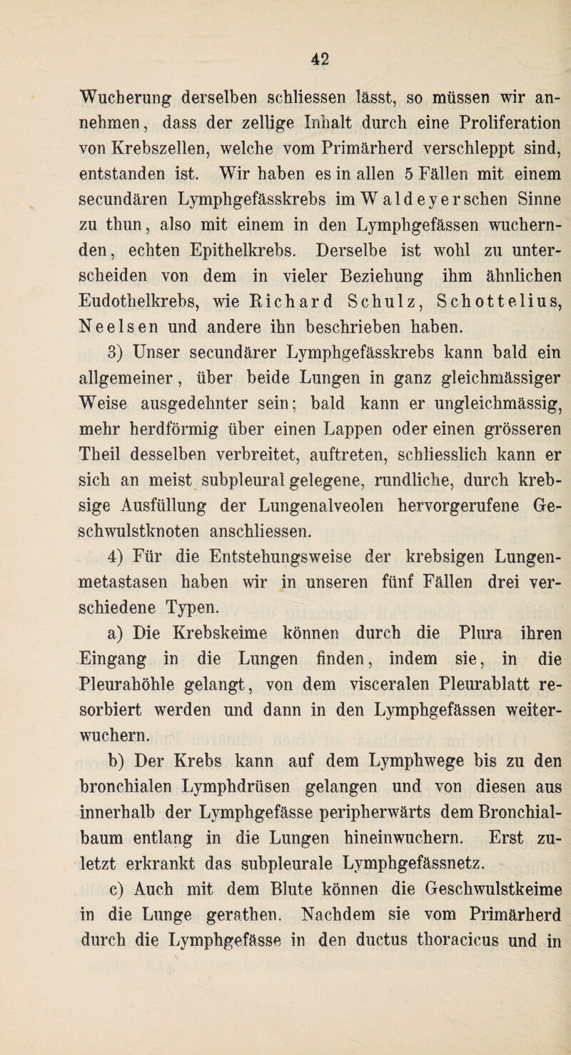 Wucherung derselben schliessen lässt, so müssen wir an¬ nehmen, dass der zellige Inhalt durch eine Proliferation von Krebszellen, welche vom Primärherd verschleppt sind, entstanden ist. Wir haben es in allen 5 Fällen mit einem secundären Lymphgefässkrebs imWaldeyersehen Sinne zu thun, also mit einem in den Lymphgefässen wuchern¬ den, echten Epithelkrebs. Derselbe ist wohl zu unter¬ scheiden von dem in vieler Beziehung ihm ähnlichen Eudothelkrebs, wie Richard Schulz, Schottelius, Nee Isen und andere ihn beschrieben haben. 3) Unser secundärer Lymphgefässkrebs kann bald ein allgemeiner, über beide Lungen in ganz gleichmässiger Weise ausgedehnter sein; bald kann er ungleichmässig, mehr herdförmig über einen Lappen oder einen grösseren Theil desselben verbreitet, auftreten, schliesslich kann er sich an meist subpleural gelegene, rundliche, durch kreb- sige Ausfüllung der Lungenalveolen hervorgerufene Ge¬ schwulstknoten anschliessen. 4) Für die Entstehungsweise der krebsigen Lungen¬ metastasen haben wir in unseren fünf Fällen drei ver¬ schiedene Typen. a) Die Krebskeime können durch die Plura ihren Eingang in die Lungen finden, indem sie, in die Pleurahöhle gelangt, von dem visceralen Pleurablatt re¬ sorbiert werden und dann in den Lymphgefässen weiter¬ wuchern. b) Der Krebs kann auf dem Lymphwege bis zu den bronchialen Lymphdrüsen gelangen und von diesen aus innerhalb der Lymphgefässe peripherwärts dem Bronchial¬ baum entlang in die Lungen hineinwuchern. Erst zu¬ letzt erkrankt das subpleurale Lymphgefässnetz. c) Auch mit dem Blute können die Geschwulstkeime in die Lunge gerathen. Nachdem sie vom Primärherd durch die Lymphgefässe in den ductus thoracicus und in