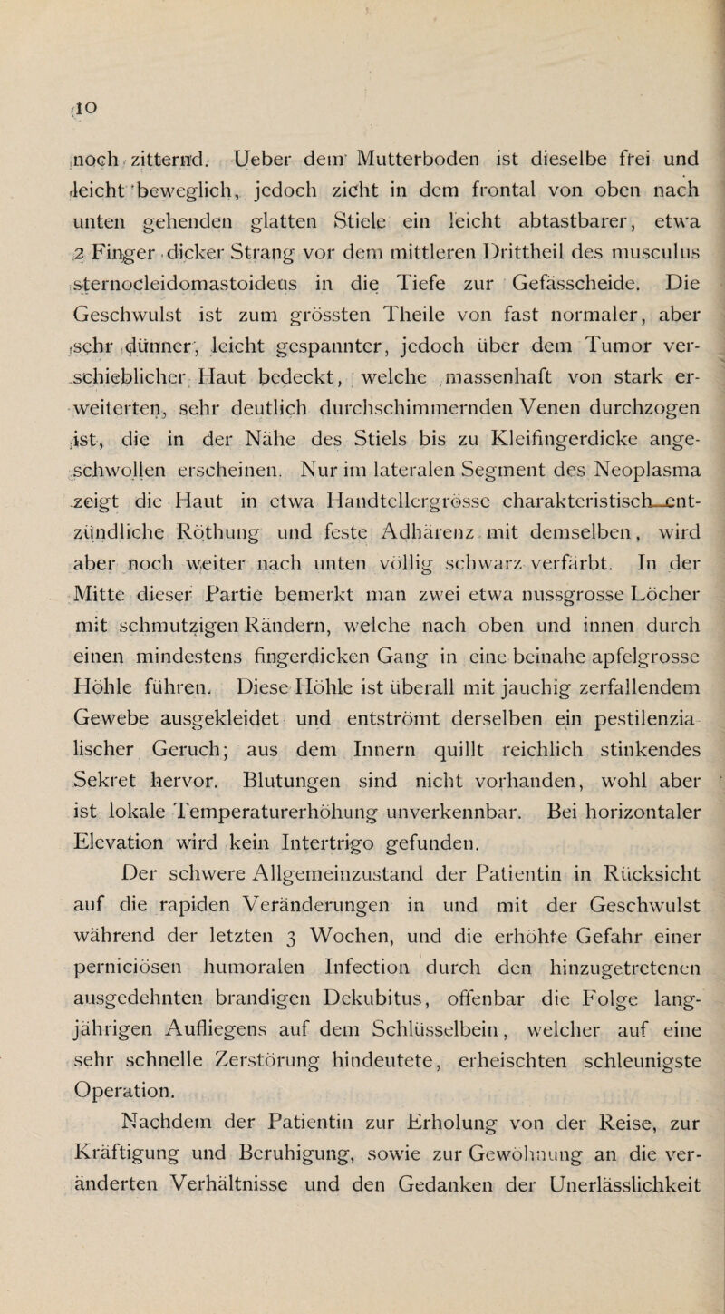 (IO noch zitternd. Ueber dem’ Mutterboden ist dieselbe frei und Reicht‘beweglich, jedoch zieht in dem frontal von oben nach unten gehenden glatten Stiele ein leicht abtastbarer, etwa 2 Finger dicker Strang vor dem mittleren Drittheil des musculus sternocleidomastoideus in die Tiefe zur Gefässcheide. Die Geschwulst ist zum grössten Theile von fast normaler, aber fsehr dünner, leicht gespannter, jedoch über dem Tumor ver¬ schieblicher Haut bedeckt, welche massenhaft von stark er¬ weiterten, sehr deutlich durchschimmernden Venen durchzogen .ist, die in der Nähe des Stiels bis zu Kleifingerdicke ange¬ schwollen erscheinen. Nur im lateralen Segment des Neoplasma .zeigt die Haut in etwa Handtellergrösse charakteristisch-ent¬ zündliche Röthung und feste Adhärenz mit demselben, wird aber noch weiter nach unten völlig schwarz verfärbt. In der Mitte dieser Partie bemerkt man zwei etwa nussgrosse Löcher mit schmutzigen Rändern, welche nach oben und innen durch einen mindestens fingerdicken Gang in eine beinahe apfelgrosse Höhle führen. Diese Höhle ist überall mit jauchig zerfallendem Gewebe ausgekleidet und entströmt derselben ein pestilenzia lischer Geruch; aus dem Innern quillt reichlich stinkendes Sekret hervor. Blutungen sind nicht vorhanden, wohl aber ist lokale Temperaturerhöhung unverkennbar. Bei horizontaler Elevation wird kein Intertrigo gefunden. Der schwere Allgemeinzustand der Patientin in Rücksicht auf die rapiden Veränderungen in und mit der Geschwulst während der letzten 3 Wochen, und die erhöhte Gefahr einer pernieiösen humoralen Infection durch den hinzugetretenen ausgedehnten brandigen Dekubitus, offenbar die Folge lang¬ jährigen Aufliegens auf dem Schlüsselbein, welcher auf eine sehr schnelle Zerstörung hindeutete, erheischten schleunigste Operation. Nachdem der Patientin zur Erholung von der Reise, zur Kräftigung und Beruhigung, sowie zur Gewöhnung an die ver¬ änderten Verhältnisse und den Gedanken der Unerlässlichkeit