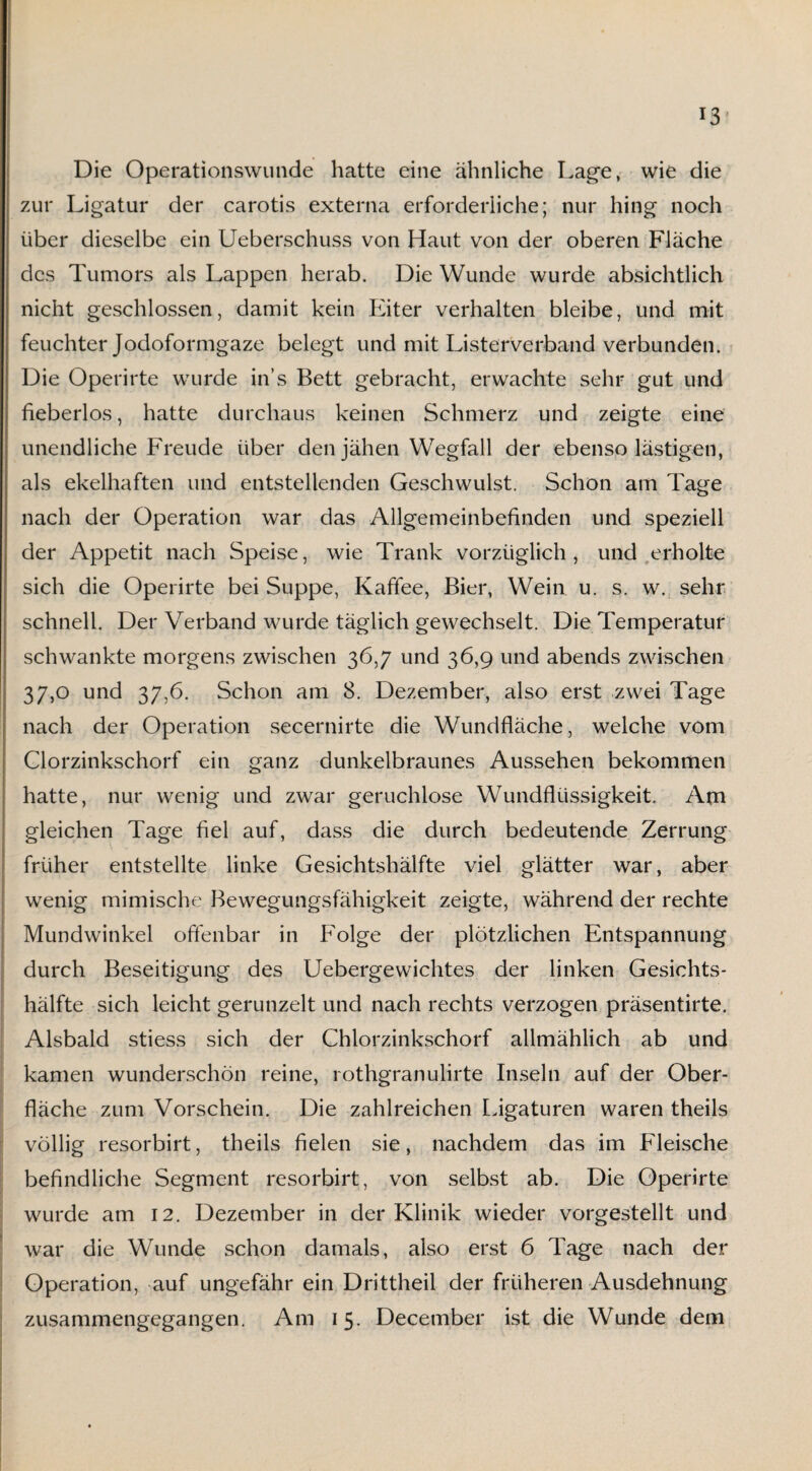 Die Operationswunde hatte eine ähnliche Lage, wie die zur Ligatur der carotis externa erforderliche; nur hing noch über dieselbe ein Ueberschuss von Haut von der oberen Fläche des Tumors als Lappen herab. Die Wunde wurde absichtlich nicht geschlossen, damit kein Eiter verhalten bleibe, und mit feuchter Jodoformgaze belegt und mit Listerverband verbunden. Die Operirte wurde ins Bett gebracht, erwachte sehr gut und fieberlos, hatte durchaus keinen Schmerz und zeigte eine unendliche Freude über den jähen Wegfall der ebenso lästigen, als ekelhaften und entstellenden Geschwulst. Schon am Tage nach der Operation war das Allgemeinbefinden und speziell der Appetit nach Speise, wie Trank vorzüglich, und erholte sich die Operirte bei Suppe, Kaffee, Bier, Wein u. s. w. sehr schnell. Der Verband wurde täglich gewechselt. Die Temperatur schwankte morgens zwischen 36,7 und 36,9 und abends zwischen 37,0 und 37,6. Schon am 8. Dezember, also erst zwei Tage nach der Operation secernirte die Wundfläche, welche vom Clorzinkschorf ein ganz dunkelbraunes Aussehen bekommen hatte, nur wenig und zwar geruchlose Wundflüssigkeit. Am gleichen Tage fiel auf, dass die durch bedeutende Zerrung früher entstellte linke Gesichtshälfte viel glätter war, aber wenig mimische Bewegungsfähigkeit zeigte, während der rechte Mundwinkel offenbar in Folge der plötzlichen Entspannung durch Beseitigung des Uebergewichtes der linken Gesichts¬ hälfte sich leicht gerunzelt und nach rechts verzogen präsentirte. Alsbald stiess sich der Chlorzinkschorf allmählich ab und kamen wunderschön reine, rothgranulirte Inseln auf der Ober- fläche zum Vorschein. Die zahlreichen Ligaturen waren theils völlig resorbirt, theils fielen sie, nachdem das im Fleische . befindliche Segment resorbirt, von selbst ab. Die Operirte wurde am 12. Dezember in der Klinik wieder vorgestellt und war die Wunde schon damals, also erst 6 Tage nach der Operation, auf ungefähr ein Drittheil der früheren Ausdehnung zusammengegangen. Am 15. December ist die Wunde dem