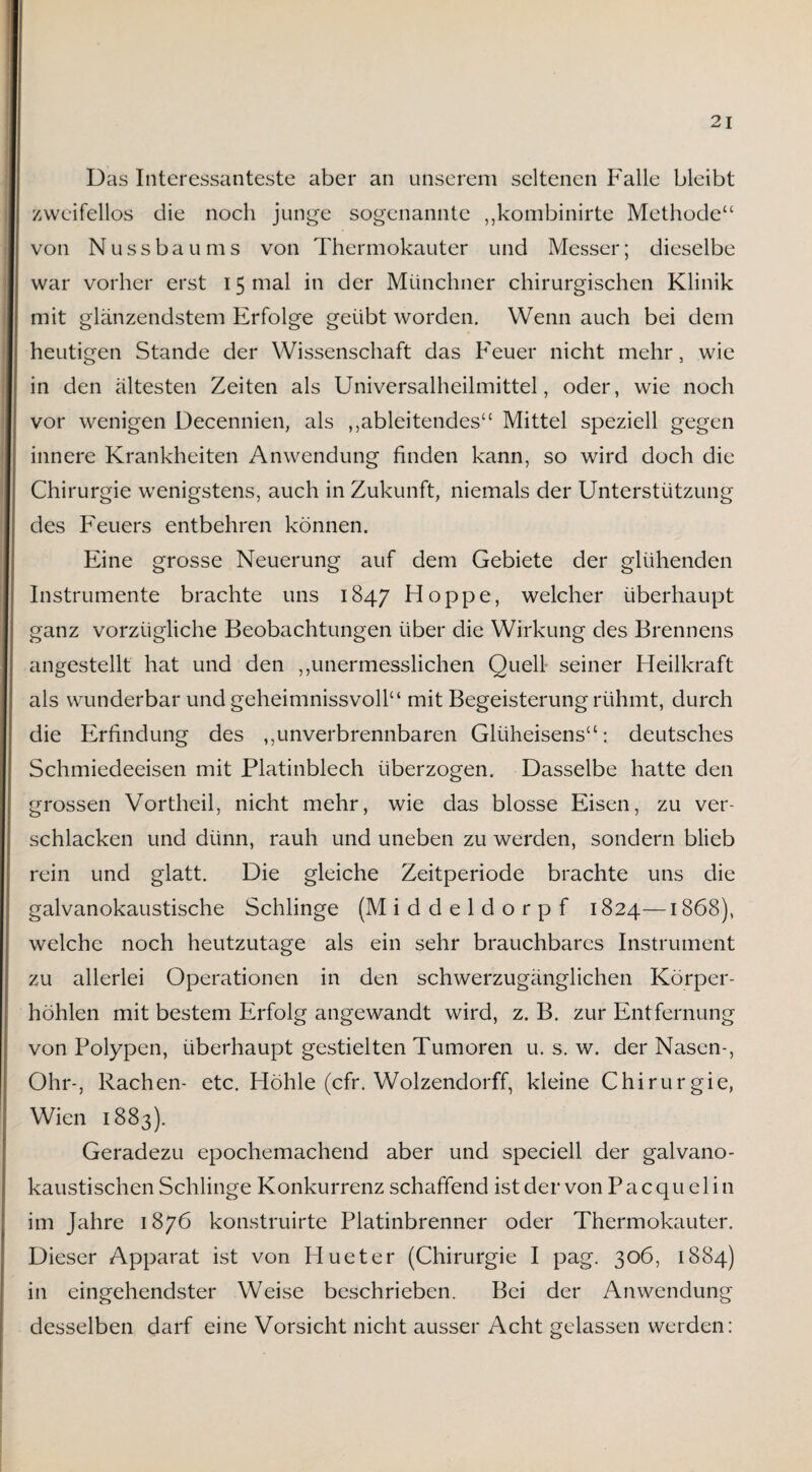 Das Interessanteste aber an unserem seltenen Falle bleibt zweifellos die noch junge sogenannte „kombinirte Methode“ von Nussbaums von Thermokauter und Messer; dieselbe war vorher erst 15 mal in der Münchner chirurgischen Klinik mit glänzendstem Erfolge geübt worden. Wenn auch bei dem heutigen Stande der Wissenschaft das Feuer nicht mehr, wie in den ältesten Zeiten als Universalheilmittel, oder, wie noch vor wenigen Decennien, als ,,ableitendes“ Mittel speziell gegen innere Krankheiten Anwendung finden kann, so wird doch die Chirurgie wenigstens, auch in Zukunft, niemals der Unterstützung des Feuers entbehren können. Eine grosse Neuerung auf dem Gebiete der glühenden Instrumente brachte uns 1847 Hoppe, welcher überhaupt ganz vorzügliche Beobachtungen über die Wirkung des Brennens angestellt hat und den ,,unermesslichen Quell seiner Heilkraft als wunderbar und geheimnissvoll“ mit Begeisterung rühmt, durch die Erfindung des ,,unverbrennbaren Glüheisens“: deutsches Schmiedeeisen mit Platinblech überzogen. Dasselbe hatte den grossen Vortheil, nicht mehr, wie das blosse Eisen, zu ver¬ schlacken und dünn, rauh und uneben zu werden, sondern blieb rein und glatt. Die gleiche Zeitperiode brachte uns die galvanokaustische Schlinge (Middeldorpf 1824—1868), welche noch heutzutage als ein sehr brauchbares Instrument zu allerlei Operationen in den schwerzugänglichen Körper¬ höhlen mit bestem Erfolg angewandt wird, z. B. zur Entfernung von Polypen, überhaupt gestielten Tumoren u. s. w. der Nasen-, Ohr-, Rachen- etc. Höhle (cfr. Wolzendorff, kleine Chirurgie, Wien 1883). Geradezu epochemachend aber und speciell der galvano¬ kaustischen Schlinge Konkurrenz schaffend ist der von Pacqu elin im Jahre 1876 konstruirte Platinbrenner oder Thermokauter. Dieser Apparat ist von Hueter (Chirurgie I pag. 306, 1884) in eingehendster Weise beschrieben. Bei der Anwendung desselben darf eine Vorsicht nicht ausser Acht gelassen werden: