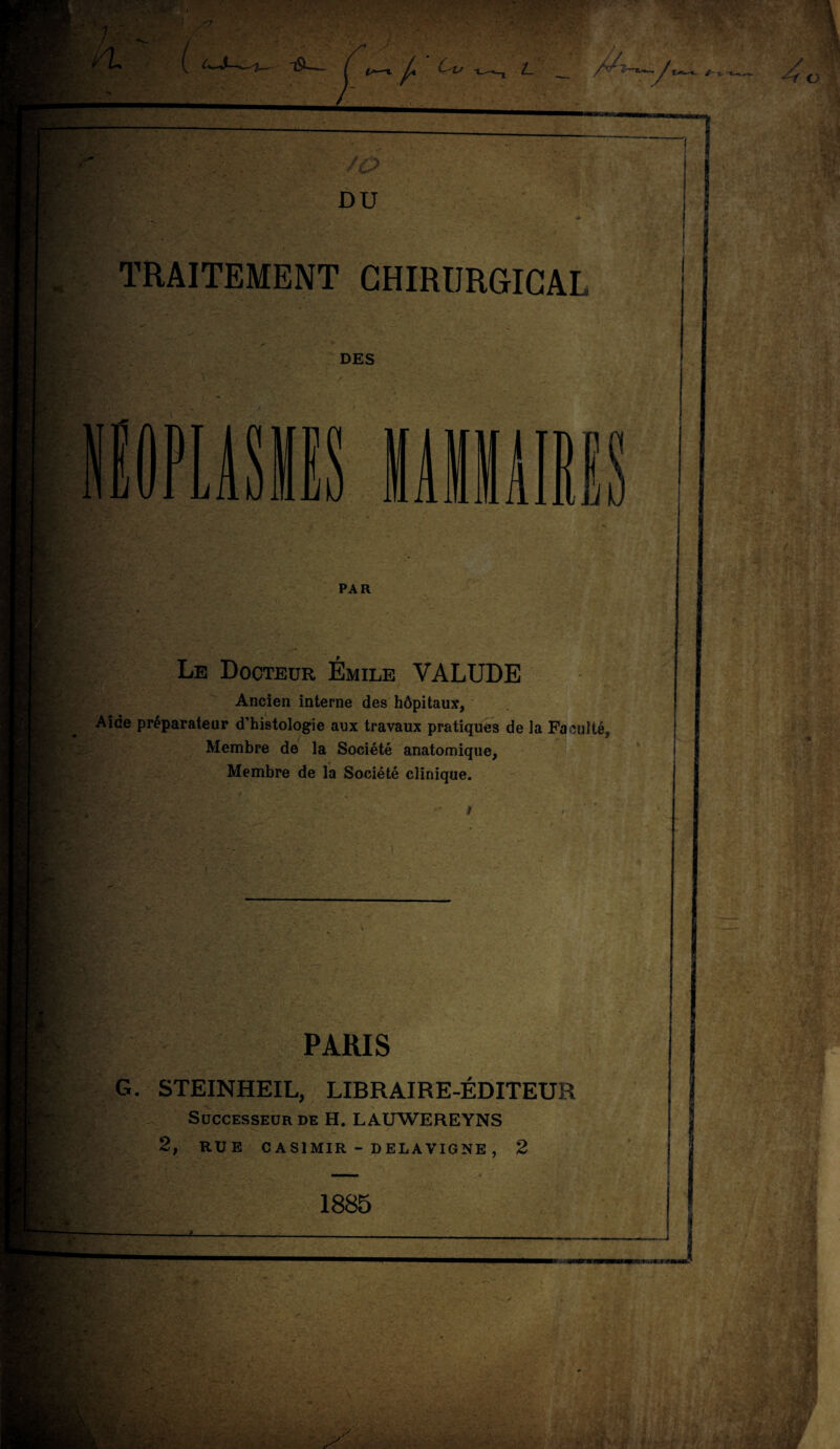 TRAITEMENT CHIRURGICAL DES PAR Le Docteur Émile VALUDE Ancien interne des hôpitaux. Aide préparateur d’histologie aux travaux pratiques de la Faculté, Membre de la Société anatomique. Membre de la Société clinique. PARIS G. STEINHEIL, LIBRAIRE-ÉDITEUR Successeur de H. LAUWEREYNS 2, RUE CASIMIR - DELAVIGNE , 2 . 1885