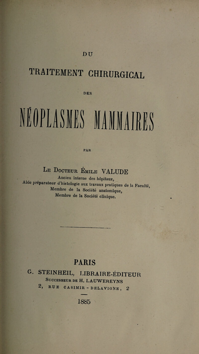 TRAITEMENT CHIRURGICAL DES PAR Le Docteur Émile VALUDE Ancien interne des hôpitaux, Ame préparateur d’histologie aux travaux pratiques de la Faculté, Membre de la Société anatomique. Membre de la Société clinique. PARIS G. STEINHEIL, LIBRAIRE-ÉDITEUR Successeur de H. LAUWEREYNS 2, RUE CASIMIR - DELAYIGNE , 2 1885