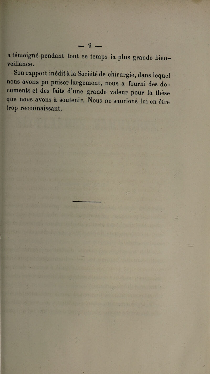 a témoigné pendant tout ce temps ia plus grande bien¬ veillance. Son rapport inédit a la Société de chirurgie, dans lequel nous avons pu puiser largement, nous a Fourni des do¬ cuments et des Faits d’une grande valeur pour la thèse que nous avons à soutenir. Nous ne saurions lui en être trop reconnaissant.