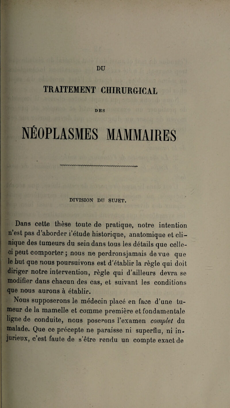 DU TRAITEMENT CHIRURGICAL DES NÉOPLASMES MAMMAIRES I DIVISION DU SUJET. Dans cette thèse toute de pratique, notre intention n’est pas d’aborder i’étude historique, anatomique et cli¬ nique des tumeurs du sein dans tous les détails que celle- ci peut comporter ; nous ne perdronsjamais de vue que le but que nous poursuivons est d’établir la règle qui doit diriger notre intervention, règle qui d’ailleurs devra se | modifier dans chacun des cas, et suivant les conditions que nous aurons à établir. Nous supposerons le médecin placé en face d’une tu- J de la mamelle et comme première et fondamentale I ligne de conduite, nous poserons l’examen complet du I malade. Que ce précepte ne paraisse ni superflu, ni in- | jurieux, c’est faute de s’être rendu un compte exact de i