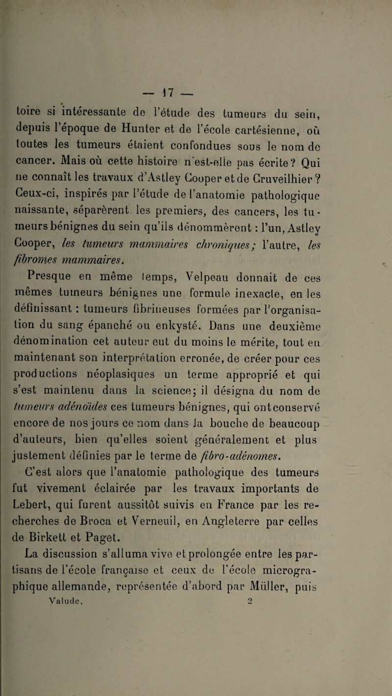 toire si intéressante de l’étude des tumeurs du sein, depuis 1 époque de Hunter et de l’école cartésienne, où toutes les tumeurs étaient confondues sous le nom de cancer. Mais où cette histoire n est-elle pas écrite? Qui ne connaît les travaux d’Astiey Couperet de Cruveilhier? Ceux-ci, inspirés par l’étude de l’anatomie pathologique naissante, séparèrent les premiers, des cancers, les tu¬ meurs bénignes du sein qu’ils dénommèrent : l’un, Astley Cooper, les tumeurs mammaires chroniques; l’autre, les fibromes mammaires. Presque en même lemps, Velpeau donnait de ces mêmes tumeurs bénignes une formule inexacte, en les définissant : tumeurs fibrineuses formées par l’organisa¬ tion du sang épanché ou enkysté. Dans une deuxième dénomination cet auteur eut du moins le mérite, tout en maintenant son interprétation erronée, de créer pour ces productions néoplasiques un terme approprié et qui s’est maintenu dans la science; il désigna du nom de tumeurs adénoïdes ees tumeurs bénignes, qui ont conservé encore de nos jours ce nom dans la bouche de beaucoup d’auteurs, bien qu’elles soient généralement et plus justement définies par le terme de fibro-adénomes. C’est alors que l’anatomie pathologique des tumeurs fut vivement éclairée par les travaux importants de Lebert, qui furent aussitôt suivis en France par les re¬ cherches de Broca et Verneuil, en Angleterre par celles de Birkett et Paget. La discussion s’alluma vive et prolongée entre les par¬ tisans de l’école française et ceux de l’école microsra- sS O phique allemande, représentée d’abord par Millier, puis Valude. o