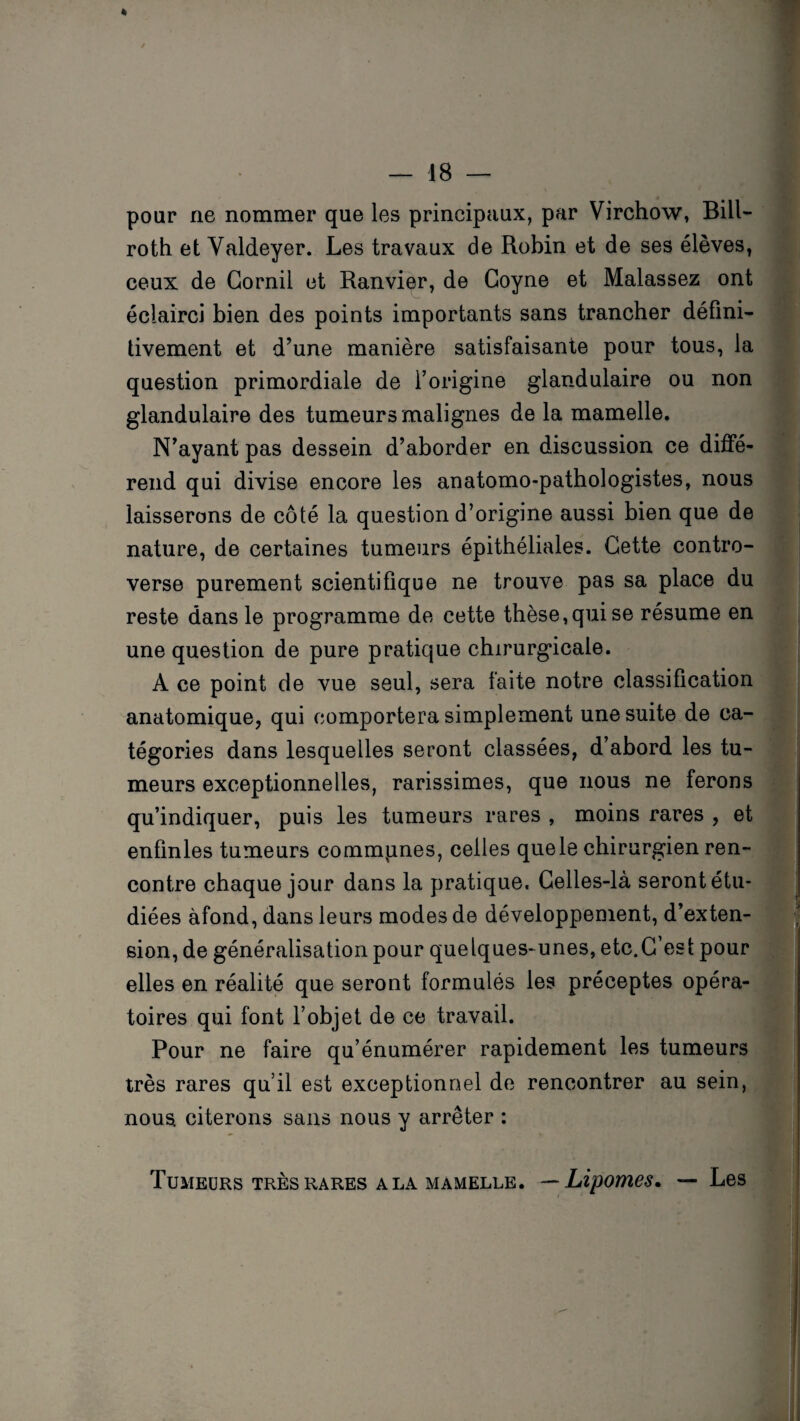 pour ne nommer que les principaux, par Virchow, Bill- roth et Valdeyer. Les travaux de Robin et de ses élèves, ceux de Gornil et Ranvier, de Goyne et Malassez ont éclairci bien des points importants sans trancher défini¬ tivement et d’une manière satisfaisante pour tous, la question primordiale de l’origine glandulaire ou non glandulaire des tumeurs malignes de la mamelle. N’ayant pas dessein d’aborder en discussion ce diffé¬ rend qui divise encore les anatomo-pathologistes, nous laisserons de côté la question d’origine aussi bien que de nature, de certaines tumeurs épithéliales. Cette contro¬ verse purement scientifique ne trouve pas sa place du reste dans le programme de cette thèse,qui se résume en une question de pure pratique chirurgicale. A ce point de vue seul, sera faite notre classification anatomique, qui comportera simplement une suite de ca¬ tégories dans lesquelles seront classées, d’abord les tu¬ meurs exceptionnelles, rarissimes, que nous ne ferons qu’indiquer, puis les tumeurs rares , moins rares , et enfinles tumeurs communes, celles que le chirurgien ren¬ contre chaque jour dans la pratique. Celles-là seront étu¬ diées àfond, dans leurs modes de développement, d’exten¬ sion, de généralisation pour quelques- unes, etc.C’est pour elles en réalité que seront formulés les préceptes opéra¬ toires qui font l’objet de ce travail. Pour ne faire qu’énumérer rapidement les tumeurs très rares qu’il est exceptionnel de rencontrer au sein, nous citerons sans nous y arrêter : Tumeurs très rares a la mamelle. —Lipomes. — Les