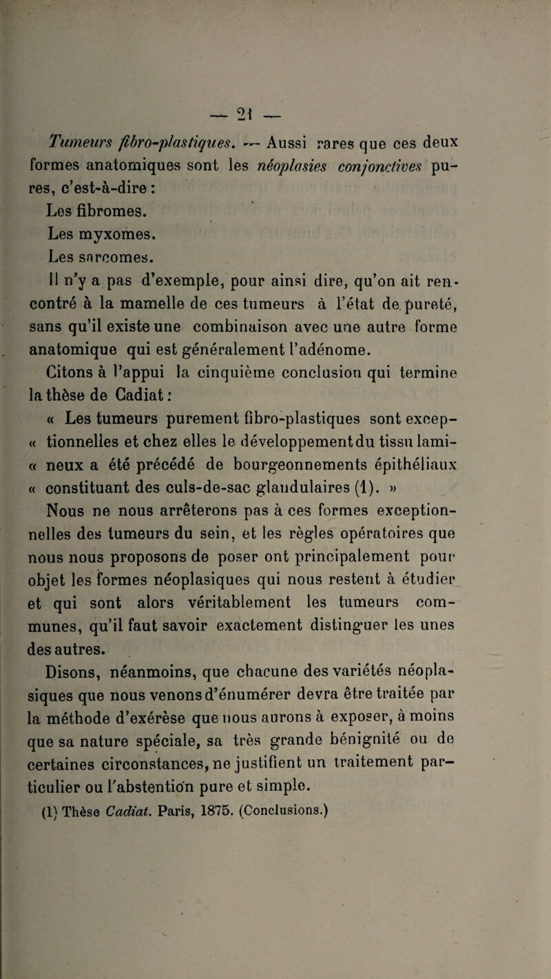 Tumeurs fibro-plastiques. ~~ Aussi rares que ces deux formes anatomiques sont les néoplasies conjonctives pu¬ res, c’est-à-dire : Les fibromes. Les myxomes. Les sarcomes. Il n’y a pas d’exemple, pour ainsi dire, qu’on ait ren¬ contré à la mamelle de ces tumeurs à l’état de. pureté, sans qu’il existe une combinaison avec une autre forme anatomique qui est généralement l’adénome. Citons à l’appui la cinquième conclusion qui termine la thèse de Cadiat : « Les tumeurs purement fibro-plastiques sont excep- « tionnelles et chez elles le développement du tissu lami- « neux a été précédé de bourgeonnements épithéliaux « constituant des culs-de-sac glandulaires (1). » Nous ne nous arrêterons pas à ces formes exception¬ nelles des tumeurs du sein, et les règles opératoires que nous nous proposons de poser ont principalement pour objet les formes néoplasiques qui nous restent à étudier et qui sont alors véritablement les tumeurs com¬ munes, qu’il faut savoir exactement distinguer les unes des autres. Disons, néanmoins, que chacune des variétés néopla¬ siques que nous venons d’énumérer devra être traitée par la méthode d’exérèse que nous aurons à exposer, à moins que sa nature spéciale, sa très grande bénignité ou de certaines circonstances, ne justifient un traitement par¬ ticulier ou l'abstention pure et simple. (1) Thèse Cadiat. Paris, 1875. (Conclusions.)