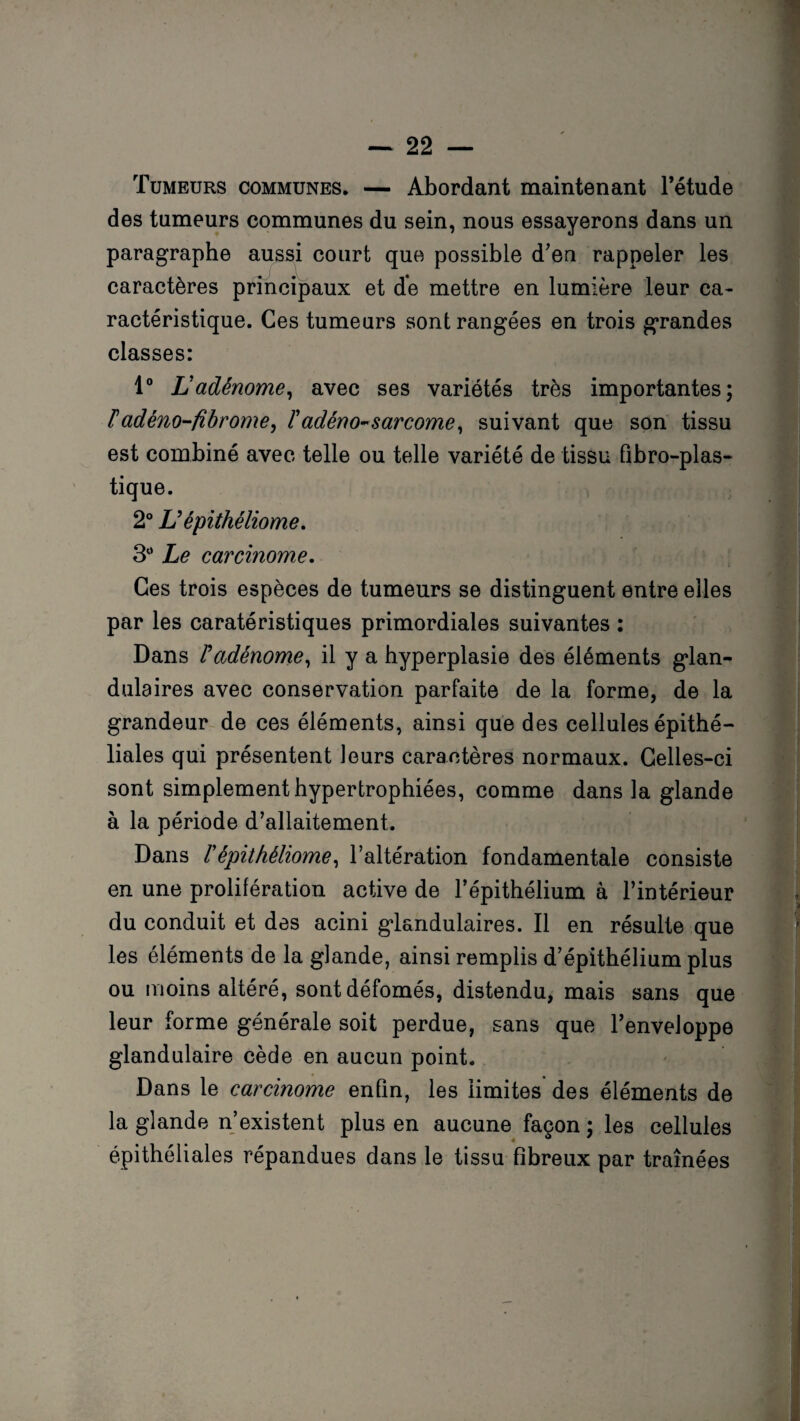 Tumeurs communes. — Abordant maintenant l’étude des tumeurs communes du sein, nous essayerons dans un paragraphe aussi court que possible d'en rappeler les caractères principaux et de mettre en lumière leur ca¬ ractéristique. Ces tumeurs sont rangées en trois grandes classes: 1° Ladénome, avec ses variétés très importantes; F adéno-fibrome, F adéno-sarcome, suivant que son tissu est combiné avec telle ou telle variété de tissu fibro-plas- tique. 2° L’épithéliome. 3° Le carcinome. Ces trois espèces de tumeurs se distinguent entre elles par les caratéristiques primordiales suivantes : Dans F adénome, il y a hyperplasie des éléments glan¬ dulaires avec conservation parfaite de la forme, de la grandeur de ces éléments, ainsi que des cellules épithé¬ liales qui présentent leurs caractères normaux. Celles-ci sont simplement hypertrophiées, comme dans la glande à la période d’allaitement. Dans Fépithéliome, l’altération fondamentale consiste en une prolifération active de l’épithélium à l’intérieur du conduit et des acini glandulaires. Il en résulte que les éléments de la glande, ainsi remplis d’épithélium plus ou moins altéré, sontdéfomés, distendu, mais sans que leur forme générale soit perdue, sans que l’enveloppe glandulaire cède en aucun point. Dans le carcinome enfin, les limites des éléments de la glande n’existent plus en aucune façon ; les cellules épithéliales répandues dans le tissu fibreux par traînées