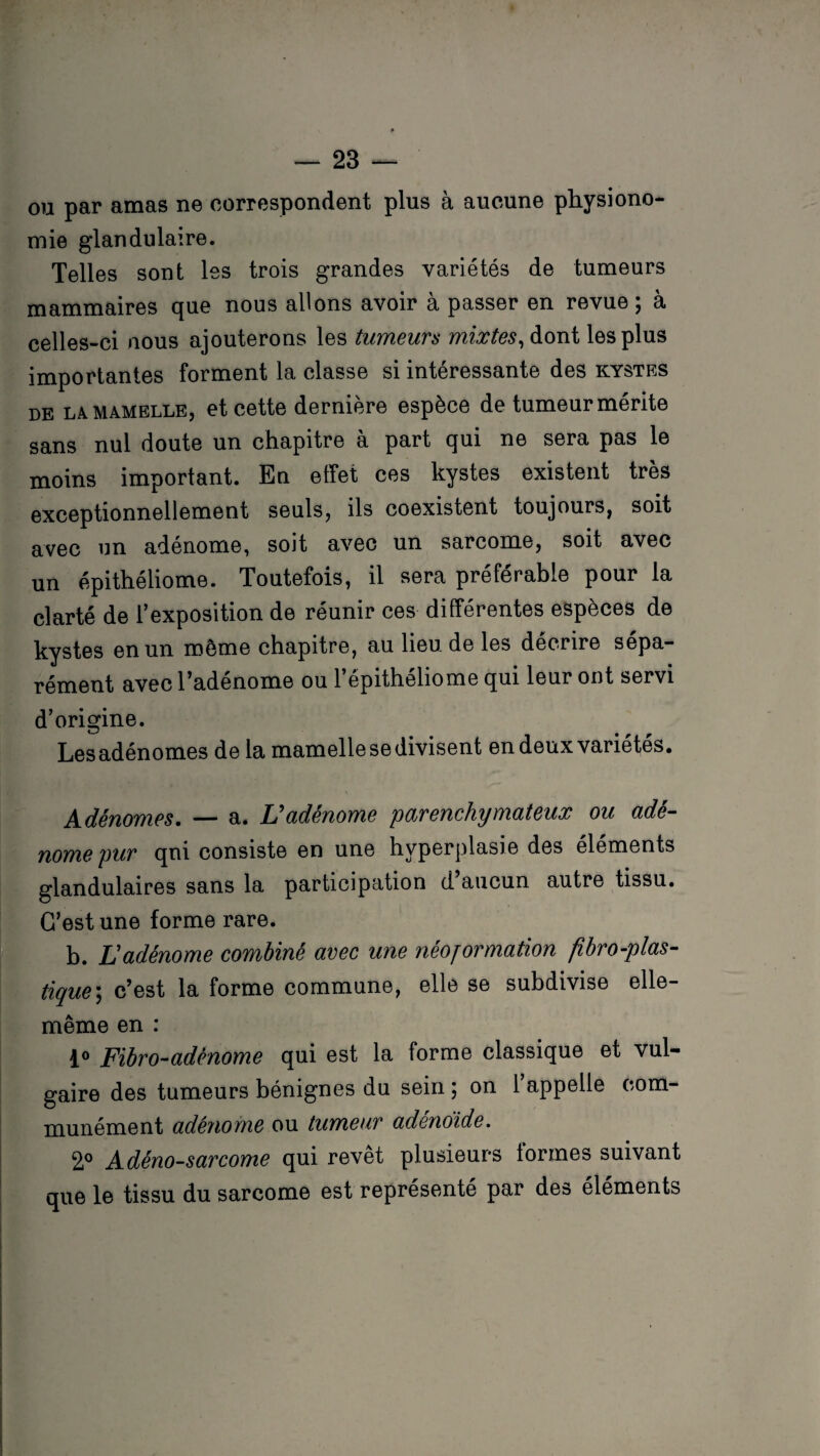 ou par amas ne correspondent plus à aucune physiono¬ mie glandulaire. Telles sont les trois grandes variétés de tumeurs mammaires que nous allons avoir à passer en revue; à celles-ci nous ajouterons les tumeurs mixtes, dont les plus importantes forment la classe si intéressante des kystes de LA mamelle, et cette dernière espèce de tumeur mérite sans nul doute un chapitre a part qui ne sera pas le moins important. En effet ces kystes existent très exceptionnellement seuls, ils coexistent toujours, soit avec un adénome, soit avec un sarcome, soit avec un épithéliome. Toutefois, il sera préférable pour la clarté de l’exposition de réunir ces différentes espèces de kystes en un meme chapitre, au lieu de les décrire sépa¬ rément avec l’adénome ou l’épithéliome qui leur ont servi d’origine. Les adénomes de la mamelle se divisent en deux variétés. Adénomes. — a. L'adénome parenchymateux ou adé¬ nome pur qui consiste en une hyperplasie des éléments glandulaires sans la participation d aucun autre tissu. C’est une forme rare. b. L'adénome combiné avec une néojormation fibro-plas- tique ; c’est la forme commune, elle se subdivise elle- même en : 1° Fibro-adênome qui est la forme classique et vul¬ gaire des tumeurs bénignes du sein ; on 1 appelle com¬ munément adénome ou tumeur adenoide. 2° Adéno-sarcome qui revêt plusieurs formes suivant que le tissu du sarcome est représenté par des éléments