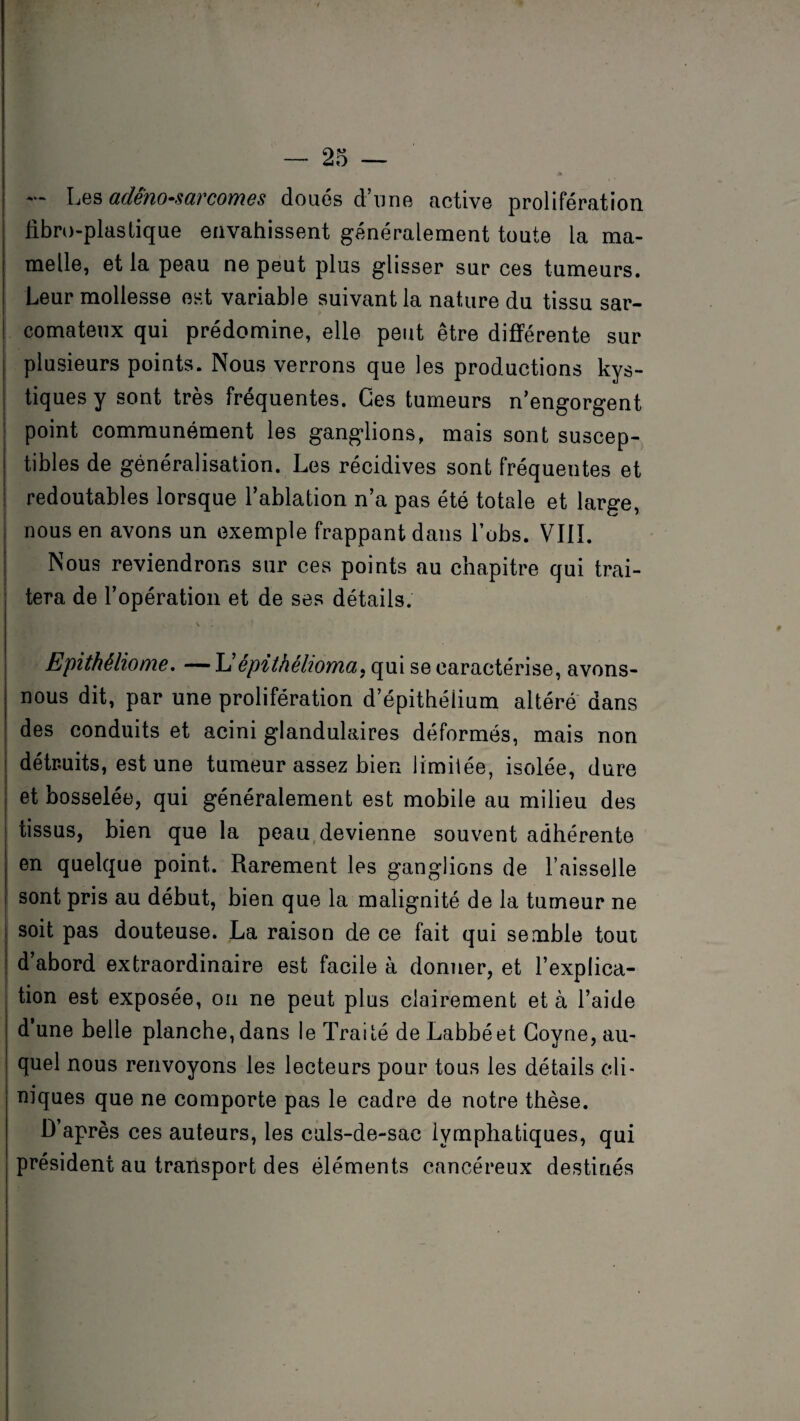 — Les adénosarcomes doués d’une active prolifération j libro-plastique envahissent généralement toute la ma¬ melle, et la peau ne peut plus glisser sur ces tumeurs. Leur mollesse est variable suivant la nature du tissu sar¬ comateux qui prédomine, elle peut être différente sur plusieurs points. Nous verrons que les productions kys¬ tiques y sont très fréquentes. Ces tumeurs n’engorgent point communément les ganglions, mais sont suscep¬ tibles de généralisation. Les récidives sont fréquentes et redoutables lorsque l’ablation n’a pas été totale et large, nous en avons un exemple frappant dans l’obs. VIII. Nous reviendrons sur ces points au chapitre qui trai¬ tera de l’opération et de ses détails. v . \ . ■ t Epithéliome. —L’épithéhoma, qui se caractérise, avons- nous dit, par une prolifération d’épithélium altéré dans des conduits et acini glandulaires déformés, mais non détruits, est une tumeur assez bien limitée, isolée, dure et bosselée, qui généralement est mobile au milieu des tissus, bien que la peau devienne souvent adhérente en quelque point. Rarement les ganglions de Faisselle sont pris au début, bien que la malignité de la tumeur ne soit pas douteuse. La raison de ce fait qui semble tout d’abord extraordinaire est facile à donner, et l’explica¬ tion est exposée, on ne peut plus clairement et à l’aide d’une belle planche, dans le Traité de Labbéet Goyne, au¬ quel nous renvoyons les lecteurs pour tous les détails cli¬ niques que ne comporte pas le cadre de notre thèse. D’après ces auteurs, les culs-de-sac lymphatiques, qui président au transport des éléments cancéreux destinés