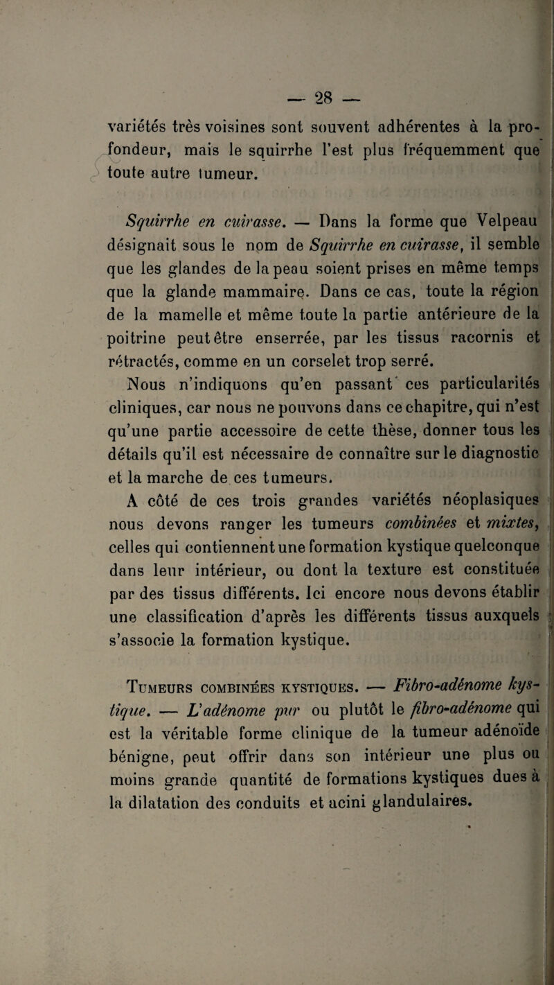 variétés très voisines sont souvent adhérentes à la pro¬ fondeur, mais le squirrhe l’est plus fréquemment que toute autre tumeur. Squirrhe en cuirasse. — Dans la forme que Velpeau désignait sous le nom de Squirrhe en cuirasse, il semble que les glandes de la peau soient prises en même temps que la glande mammaire. Dans ce cas, toute la région de la mamelle et même toute la partie antérieure de la poitrine peut être enserrée, par les tissus racornis et rétractés, comme en un corselet trop serré. Nous n’indiquons qu’en passant ces particularités cliniques, car nous ne pouvons dans ce chapitre, qui n’est qu’une partie accessoire de cette thèse, donner tous les détails qu’il est nécessaire de connaître sur le diagnostic et la marche de ces tumeurs. A côté de ces trois grandes variétés néoplasiques nous devons ranger les tumeurs combinées et mixtes, celles qui contiennent une formation kystique quelconque dans leur intérieur, ou dont la texture est constituée par des tissus différents. Ici encore nous devons établir une classification d’après les différents tissus auxquels s’associe la formation kystique. Tumeurs combinées kystiques. — Fibro-adénome kys¬ tique. — F adénome pur ou plutôt le fïbro-adênome qui est la véritable forme clinique de la tumeur adénoïde bénigne, peut offrir dans son intérieur une plus ou moins grande quantité de formations kystiques dues à la dilatation des conduits et acini glandulaires.