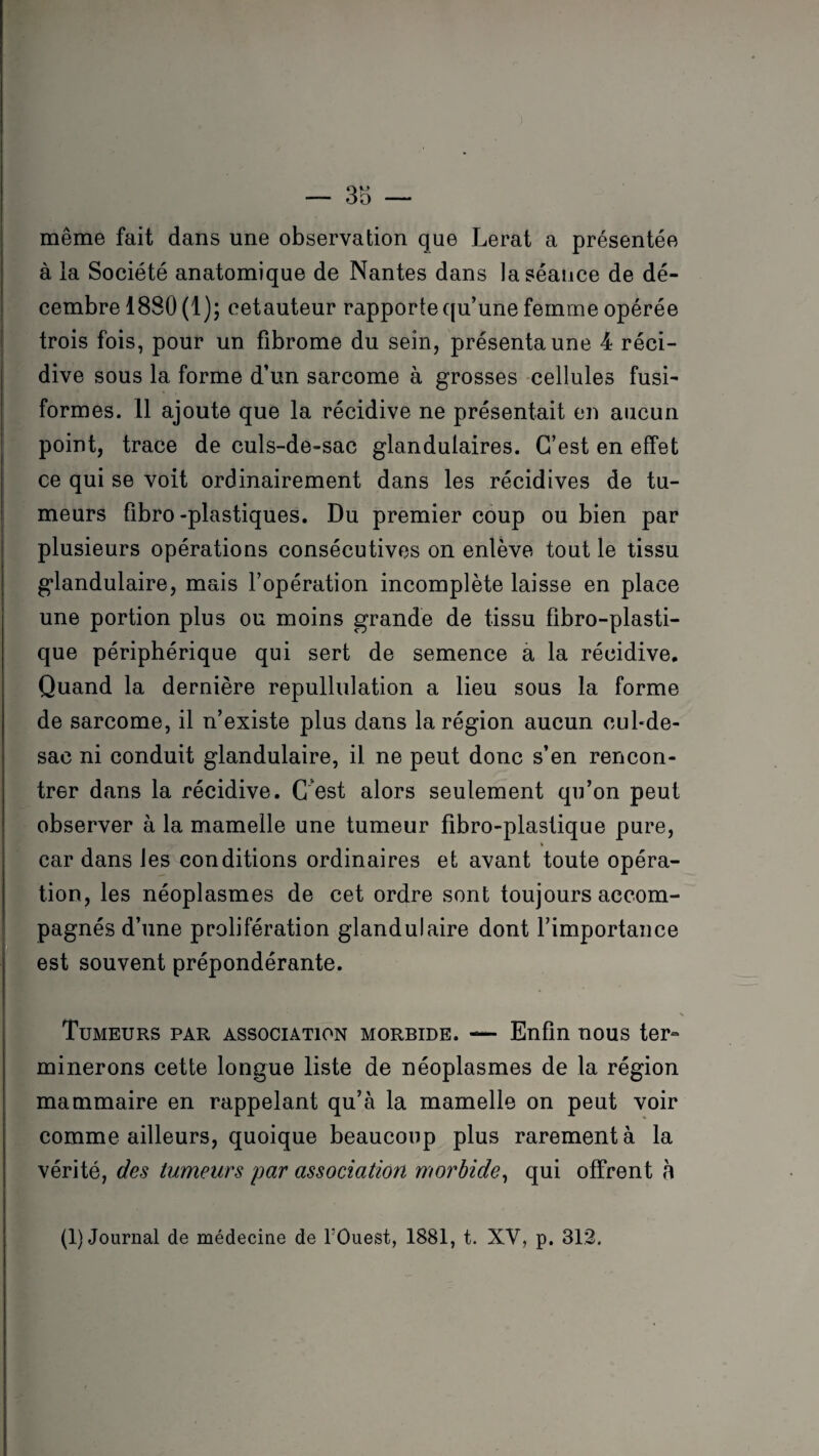 3b — même fait dans une observation que Lerat a présentée à la Société anatomique de Nantes dans la séance de dé¬ cembre 1880 (1); eetauteur rapporte qu’une femme opérée trois fois, pour un fibrome du sein, présenta une 4 réci¬ dive sous la forme d’un sarcome à grosses cellules fusi¬ formes. 11 ajoute que la récidive ne présentait en aucun point, trace de culs-de-sac glandulaires. C’est en effet ce qui se voit ordinairement dans les récidives de tu¬ meurs fibro-plastiques. Du premier coup ou bien par plusieurs opérations consécutives on enlève tout le tissu glandulaire, mais l’opération incomplète laisse en place une portion plus ou moins grande de tissu fibro-plasti- que périphérique qui sert de semence a la récidive. Quand la dernière repullulation a lieu sous la forme de sarcome, il n’existe plus dans la région aucun cul-de- sac ni conduit glandulaire, il ne peut donc s’en rencon¬ trer dans la récidive. C est alors seulement qu’on peut observer à la mamelle une tumeur fibro-plastique pure, car dans les conditions ordinaires et avant toute opéra¬ tion, les néoplasmes de cet ordre sont toujours accom¬ pagnés d’une prolifération glandulaire dont l’importance est souvent prépondérante. Tumeurs par association morbide. — Enfin nous ter¬ minerons cette longue liste de néoplasmes de la région mammaire en rappelant qu’à la mamelle on peut voir comme ailleurs, quoique beaucoup plus rarement à la vérité, des tumeurs par association morbide, qui offrent à (1) Journal de médecine de l'Ouest, 1881, t. XV, p. 312.