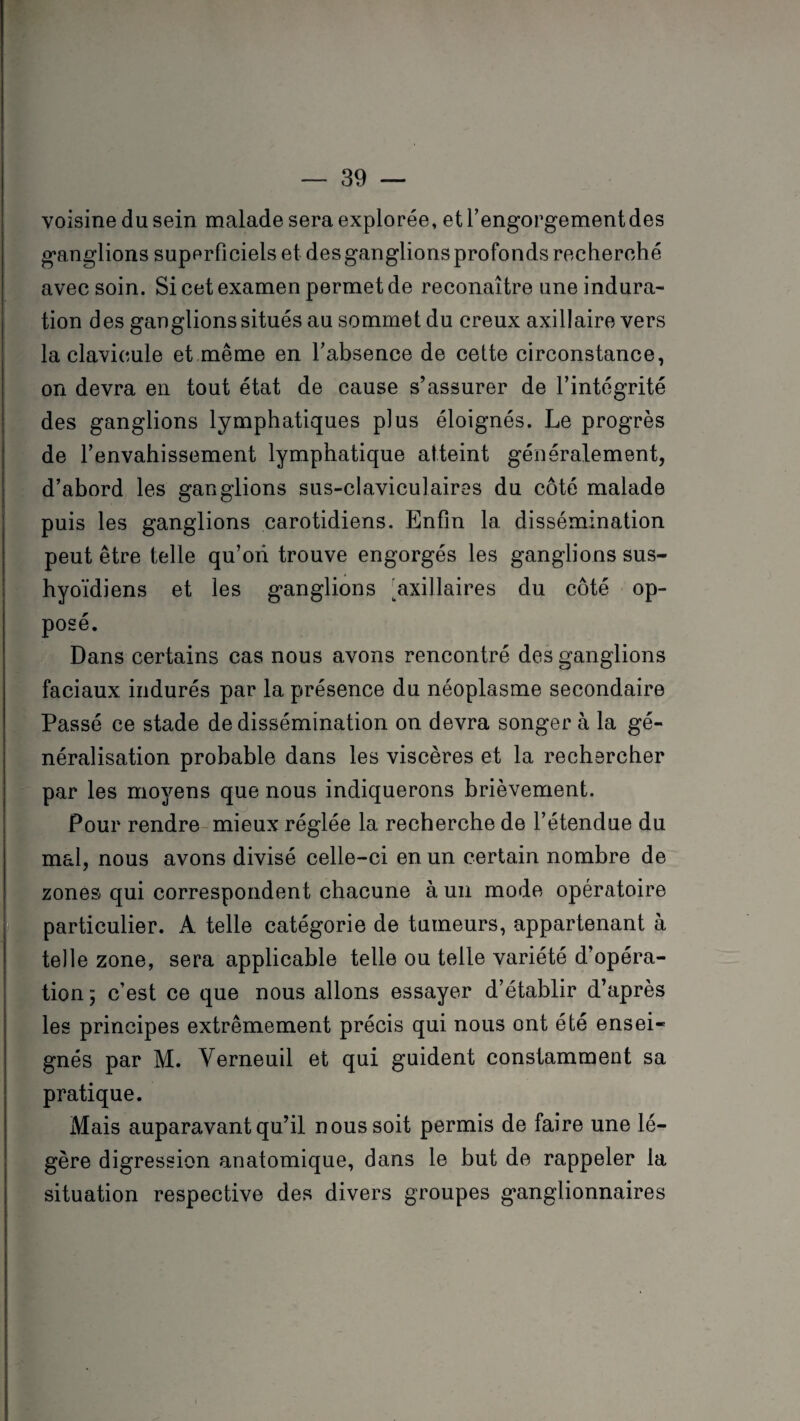 voisine du sein malade sera explorée, et l’engorgement des ganglions superficiels et des ganglions profonds recherché avec soin. Si cet examen permet de reconaître une indura¬ tion des ganglionssitués au sommet du creux axillaire vers la clavicule et même en l’absence de cette circonstance, on devra en tout état de cause s’assurer de l’intégrité des ganglions lymphatiques plus éloignés. Le progrès de l’envahissement lymphatique atteint généralement, d’abord les ganglions sus-claviculaires du côté malade puis les ganglions carotidiens. Enfin la dissémination peut être telle qu’ori trouve engorgés les ganglions sus- hyoïdiens et les ganglions axillaires du côté op¬ posé. Dans certains cas nous avons rencontré des ganglions faciaux indurés par la présence du néoplasme secondaire Passé ce stade de dissémination on devra songer à la gé¬ néralisation probable dans les viscères et la rechercher par les moyens que nous indiquerons brièvement. Pour rendre mieux réglée la recherche de l’étendue du mal, nous avons divisé celle-ci en un certain nombre de zones qui correspondent chacune à un mode opératoire particulier. A telle catégorie de tumeurs, appartenant à telle zone, sera applicable telle ou telle variété d’opéra¬ tion 5 c’est ce que nous allons essayer d’établir d’après les principes extrêmement précis qui nous ont été ensei¬ gnés par M. Yerneuil et qui guident constamment sa pratique. Mais auparavant qu’il nous soit permis de faire une lé¬ gère digression anatomique, dans le but de rappeler la situation respective des divers groupes ganglionnaires