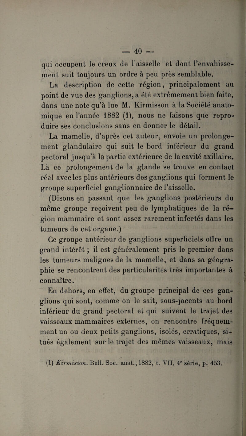 qui occupent le creux de l’aisselle et dont l'envahisse¬ ment suit toujours un ordre à peu près semblable. La description de cette région, principalement au point de vue des ganglions, a été extrêmement bien faite, dans une note qu’à lue M. Kirmisson à la Société anato¬ mique en l’année 1882 (1), nous ne faisons que repro¬ duire ses conclusions sans en donner le détail. La mamelle, d’après cet auteur, envoie un prolonge¬ ment glandulaire qui suit le bord inférieur du grand pectoral jusqu’à la partie extérieure de la cavité axillaire. Là ce prolongement de la glande se trouve en contact réel avec les plus antérieurs des ganglions qui forment le groupe superficiel ganglionnaire de l’aisselle. (Disons en passant que les ganglions postérieurs du même groupe reçoivent peu de lymphatiques de la ré¬ gion mammaire et sont assez rarement infectés dans les tumeurs de cet organe.) Ce groupe antérieur de ganglions superficiels offre un grand intérêt ; il est généralement pris le premier dans les tumeurs malignes de la mamelle, et dans sa géogra¬ phie se rencontrent des particularités très importantes à connaître. En dehors, en effet, du groupe principal de ces gan¬ glions qui sont, comme on le sait, sous-jacents au bord inférieur du grand pectoral et qui suivent le trajet des vaisseaux mammaires externes, on rencontre fréquem¬ ment un ou deux petits ganglions, isolés, erratiques, si¬ tués également sur le trajet des mêmes vaisseaux, mais (1) Kirmisson. Bull. Soc. anat.,1882, t. VII, 4° série, p. 453.