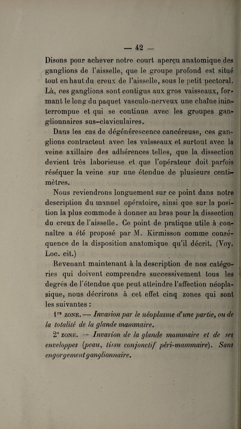 Disons pour achever notre court aperçu anatomique des ganglions de Faisselle, que le groupe profond est situé tout en haut du creux de l’aisselle, sous le petit pectoral. Là, ces ganglions sont contigus aux gros vaisseaux, for¬ mant le long du paquet vasculo-nerveux une chaîne inin¬ terrompue et qui se continue avec les groupes gan¬ glionnaires sus-claviculaires. Dans les cas de dégénérescence cancéreuse, ces gan¬ glions contractent avec les vaisseaux et surtout avec la veine axillaire des adhérences telles, que la dissection devient très laborieuse et que l’opérateur doit parfois réséquer la veine sur une étendue de plusieurs centi¬ mètres. Nous reviendrons longuement sur ce point dans notre description du manuel opératoire, ainsi que sur la posi¬ tion la plus commode à donner au bras pour la dissection du creux de l’aisselle. Ce point de pratique utile à con¬ naître a été proposé par M. Kirmisson comme consé¬ quence de la disposition anatomique qu’il décrit. (Voy. Loc. cit.) Revenant maintenant à la description de nos catégo¬ ries qui doivent comprendre successivement tous les degrés de l’étendue que peut atteindre l’affection néopla¬ sique, nous décrirons à cet effet cinq zones qui sont les suivantes : lre zone. — Invasion par le néoplasme dune partie, ou de la totalité de la glande mammaire. 2e zone. — Invasion de la glande mammaire et de ses enveloppes (peau, tissu conjonctif péri-mammairé). Sans engorgement ganglionnaire.