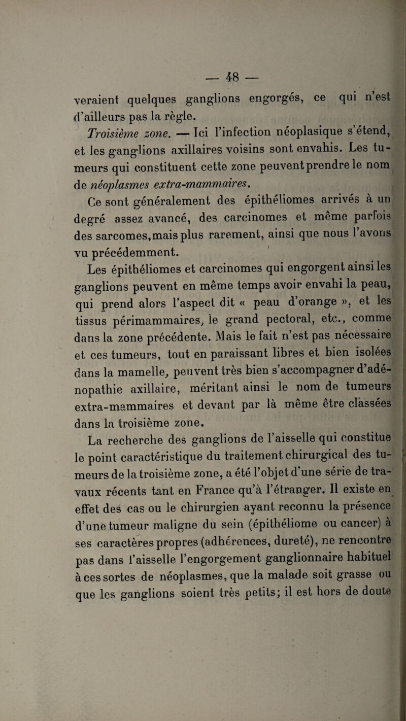 veraient quelques ganglions engorgés, ce qui n’est d’ailleurs pas la règle. Troisième zone. — Ici l’infection néoplasique s étend, et les ganglions axillaires voisins sont envahis. Les tu¬ meurs qui constituent cette zone peuvent prendre le nom de néoplasmes extra-mammaires. Ce sont généralement des épithéliomes arrivés à un degré assez avancé, des carcinomes et même parfois des sarcomes,mais plus rarement, ainsi que nous l’avons vu précédemment. Les épithéliomes et carcinomes qui engorgent ainsi les ganglions peuvent en meme temps avoir envahi la peau, qui prend alors l’aspect dit « peau d orange », et les tissus périmammaires> le grand pectoral, etc., comme dans la zone précédente. Mais le fait n’est pas nécessaire et ces tumeurs, tout en paraissant libres et bien isolées dans la mamelle, peuvent très bien s’accompagner d’adé¬ nopathie axillaire, méritant ainsi le nom de tumeurs extra-mammaires et devant par là meme etre classées dans la troisième zone. La recherche des ganglions de l’aisselle qui constitue le point caractéristique du traitement chirurgical des tu¬ meurs de la troisième zone, a été 1 objet d une série de tra¬ vaux récents tant en France qu’à l’étranger. Il existe en effet des cas ou le chirurgien ayant reconnu la présence d’une tumeur maligne du sein (épithéliome ou cancer) à ses caractères propres (adhérences, dureté), ne rencontre pas dans l’aisselle l’engorgement ganglionnaire habituel à ces sortes de néoplasmes, que la malade soit grasse ou que les ganglions soient très petits; il est hors de doute
