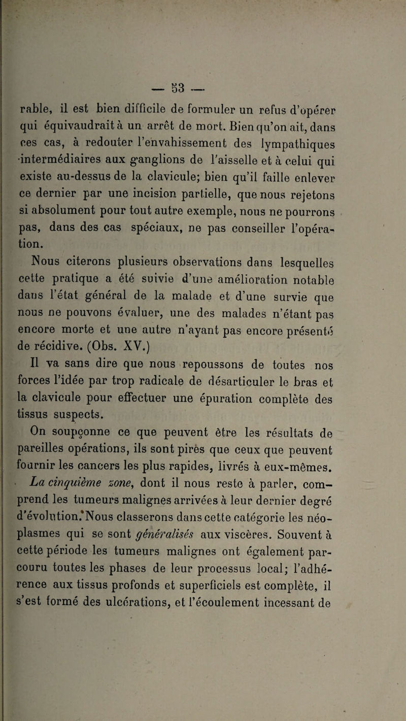 rable, il est bien difficile de formuler un refus d’opérer qui équivaudrait à un arrêt de mort. Bien qu’on ait, dans ces cas, à redouter l’envahissement des lympathiques •intermédiaires aux ganglions de faisselle et à celui qui existe au-dessus de la clavicule; bien qu’il faille enlever ce dernier par une incision partielle, que nous rejetons si absolument pour tout autre exemple, nous ne pourrons pas, dans des cas spéciaux, ne pas conseiller l’opéra¬ tion. INous citerons plusieurs observations dans lesquelles cette pratique a été suivie d’une amélioration notable dans l’état général de la malade et d’une survie que nous ne pouvons évaluer, une des malades n’étant pas encore morte et une autre n’ayant pas encore présenté de récidive. (Obs. XV.) Il va sans dire que nous repoussons de toutes nos forces l’idée par trop radicale de désarticuler le bras et la clavicule pour effectuer une épuration complète des tissus suspects. On soupçonne ce que peuvent être les résultats de pareilles opérations, ils sont pirès que ceux que peuvent fournir les cancers les plus rapides, livrés à eux-mêmes. La cinquième zone, dont il nous reste à parler, com¬ prend les tumeurs malignes arrivées à leur dernier degré d'évolution.'Nous classerons dans cette catégorie les néo¬ plasmes qui se sont généralisés aux viscères. Souvent à cette période les tumeurs malignes ont également par¬ couru toutes les phases de leur processus local; l’adhé¬ rence aux tissus profonds et superficiels est complète, il s’est formé des ulcérations, et l’écoulement incessant de