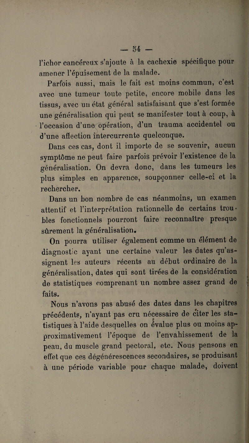 l’ichor cancéreux s’ajoute à la cachexie spécifique pour amener l’épuisement de la malade. Parfois aussi, mais le fait est moins commun, c’est avec une tumeur toute petite, encore mobile dans les tissus, avec un état général satisfaisant que s’est formée une généralisation qui peut se manifester tout à coup, à l’occasion d’une< opération, d’un trauma accidentel ou d’une affection intercurrente quelconque. Dans ces cas, dont il importe de se souvenir, aucun symptôme ne peut faire parfois prévoir l’existence de la généralisation. On devra donc, dans les tumeurs les plus simples en apparence, soupçonner celle-ci et la rechercher. Dans un bon nombre de cas néanmoins, un examen attentif et l’interprétation rationnelle de certains trou¬ bles fonctionnels pourront faire reconnaître presque sûrement la généralisation. On pourra utiliser également comme un élément de diagnostic ayant une certaine valeur les dates qu’as¬ signent les auteurs récents au début ordinaire de la généralisation, dates qui sont tirées de la considération de statistiques comprenant un nombre assez grand de faits. Nous n’avons pas abusé des dates dans les chapitres précédents, n’ayant pas cru nécessaire de citer les sta¬ tistiques à l’aide desquelles on évalue plus ou moins ap¬ proximativement l’époque de l’envahissement de la peau, du muscle grand pectoral, etc. Nous pensons en effet que ces dégénérescences secondaires, se produisant à une période variable pour chaque malade, doivent
