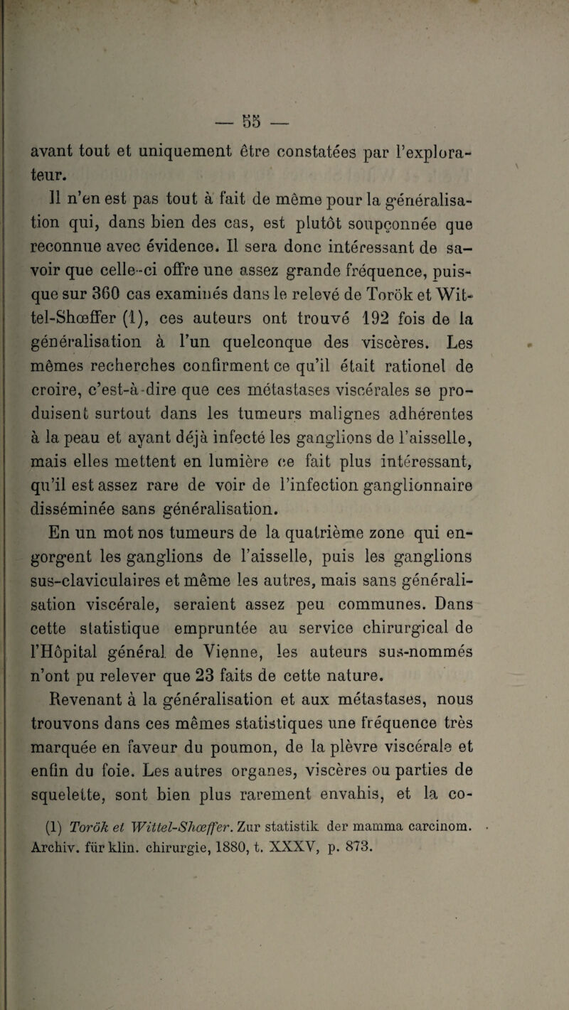 avant tout et uniquement être constatées par l’explora¬ teur. 11 n’en est pas tout à fait de même pour la généralisa¬ tion qui, dans bien des cas, est plutôt soupçonnée que reconnue avec évidence. Il sera donc intéressant de sa¬ voir que celle-ci offre une assez grande fréquence, puis¬ que sur 360 cas examinés dans le relevé de Torôk et Wit- tel-Shœffer (1), ces auteurs ont trouvé 192 fois de la généralisation à l’un quelconque des viscères. Les mêmes recherches confirment ce qu’il était rationel de croire, c’est-à-dire que ces métastases viscérales se pro¬ duisent surtout dans les tumeurs malignes adhérentes à la peau et ayant déjà infecté les ganglions de l’aisselle, mais elles mettent en lumière ce fait plus intéressant, qu’il est assez rare de voir de l’infection ganglionnaire disséminée sans généralisation. En un mot nos tumeurs de la quatrième zone qui en¬ gorgent les ganglions de l’aisselle, puis les ganglions sus-claviculaires et même les autres, mais sans générali¬ sation viscérale, seraient assez peu communes. Dans cette statistique empruntée au service chirurgical de l’Hôpital général de Vienne, les auteurs sus-nommés n’ont pu relever que 23 faits de cette nature. Revenant à la généralisation et aux métastases, nous trouvons dans ces mêmes statistiques une fréquence très marquée en faveur du poumon, de la plèvre viscérale et enfin du foie. Les autres organes, viscères ou parties de squelette, sont bien plus rarement envahis, et la co- (1) Torôk et Wütel-Shœffer. Zur statistik der mamma carcinom. . Archiv. fürklin. chirurgie, 1880, t. XXXV, p. 873.