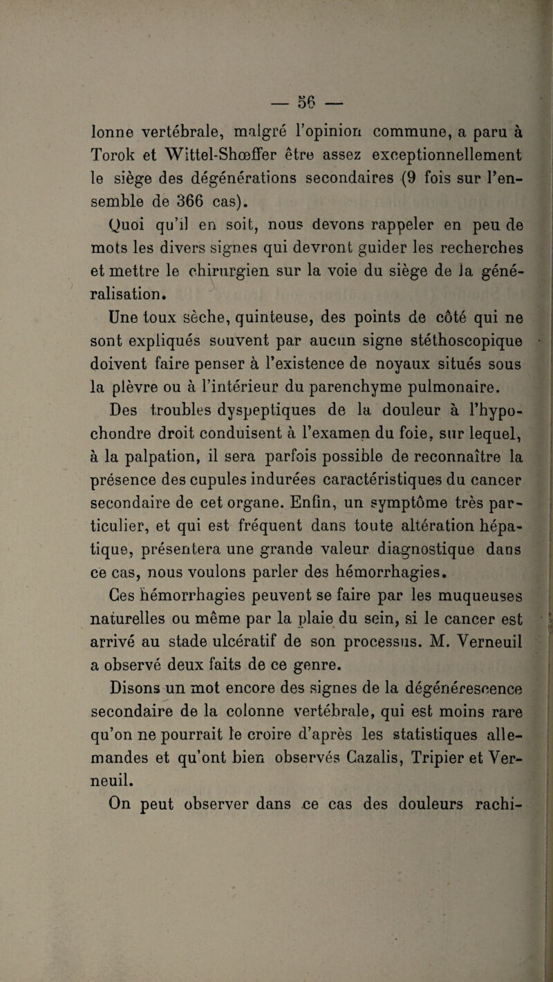 lonne vertébrale, malgré l’opinion commune, a paru à Torok et Wittel-Shœfîfer être assez exceptionnellement le siège des dégénérations secondaires (9 fois sur l’en¬ semble de 366 cas). Quoi qu’il en soit, nous devons rappeler en peu de mots les divers signes qui devront guider les recherches et mettre le chirurgien sur la voie du siège de la géné¬ ralisation. Une toux sèche, quinteuse, des points de côté qui ne sont expliqués souvent par aucun signe stéthoscopique doivent faire penser à l’existence de noyaux situés sous la plèvre ou à l’intérieur du parenchyme pulmonaire. Des troubles dyspeptiques de la douleur à l’hypo- chondre droit conduisent à l’examen du foie, sur lequel, à la palpation, il sera parfois possible de reconnaître la présence des cupules indurées caractéristiques du cancer secondaire de cet organe. Enfin, un symptôme très par¬ ticulier, et qui est fréquent dans toute altération hépa¬ tique, présentera une grande valeur diagnostique dans ce cas, nous voulons parler des hémorrhagies. Ces hémorrhagies peuvent se faire par les muqueuses naturelles ou même par la plaie du sein, si le cancer est arrivé au stade ulcératif de son processus. M. Verneuil a observé deux faits de ce genre. Disons un mot encore des signes de la dégénérescence secondaire de la colonne vertébrale, qui est moins rare qu’on ne pourrait le croire d’après les statistiques alle¬ mandes et qu’ont bien observés Gazalis, Tripier et Ver¬ neuil. On peut observer dans ce cas des douleurs rachi-