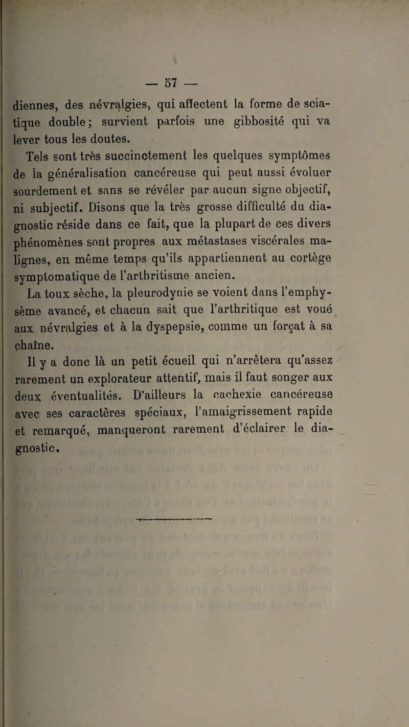 diennes, des névralgies, qui affectent la forme de scia¬ tique double; survient parfois une gibbosité qui va lever tous les doutes. Tels sont très succinctement les quelques symptômes de la généralisation cancéreuse qui peut aussi évoluer sourdement et sans se révéler par aucun signe objectif, ni subjectif. Disons que la très grosse difficulté du dia¬ gnostic réside dans ce fait, que la plupart de ces divers phénomènes sont propres aux métastases viscérales ma¬ lignes, en même temps qu’ils appartiennent au cortège symptomatique de l’arthritisme ancien. La toux sèche, la pleurodynie se voient dans l’emphy¬ sème avancé, et chacun sait que l’arthritique est voué aux névralgies et à la dyspepsie, comme un forçat à sa chaîne. Il y a donc là un petit écueil qui n’arrêtera qu’assez rarement un explorateur attentif, mais il faut songer aux deux éventualités. D’ailleurs la cachexie cancéreuse avec ses caractères spéciaux, l’amaigrissement rapide et remarqué, manqueront rarement d’éclairer le dia¬ gnostic.