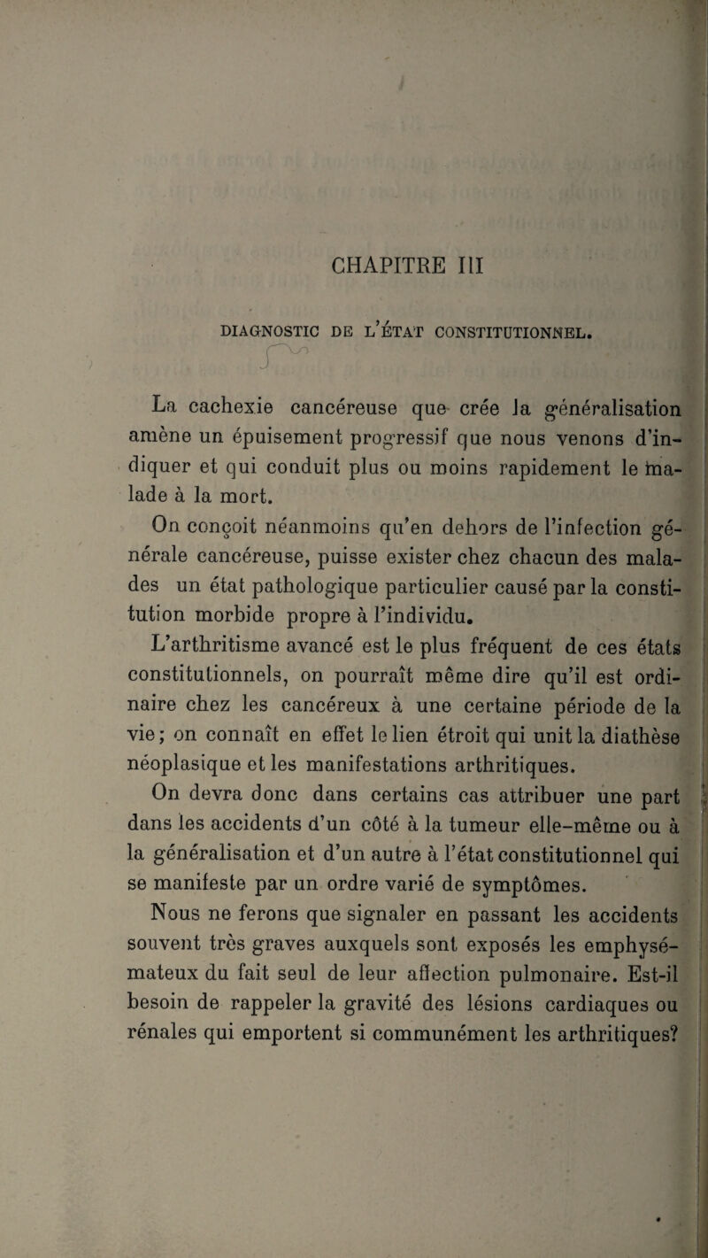 CHAPITRE III DIAGNOSTIC DE l’ÉTAT CONSTITUTIONNEL. La cachexie cancéreuse que crée Ja généralisation amène un épuisement progressif que nous venons d’in¬ diquer et qui conduit plus ou moins rapidement le ma¬ lade à la mort. On conçoit néanmoins qu’en dehors de l’infection gé¬ nérale cancéreuse, puisse exister chez chacun des mala¬ des un état pathologique particulier causé par la consti¬ tution morbide propre à l’individu. L’arthritisme avancé est le plus fréquent de ces états constitutionnels, on pourrait même dire qu’il est ordi¬ naire chez les cancéreux à une certaine période de la vie; on connaît en effet le lien étroit qui unit la diathèse néoplasique et les manifestations arthritiques. On devra donc dans certains cas attribuer une part dans les accidents d’un côté à la tumeur elle-même ou à la généralisation et d’un autre à l’état constitutionnel qui se manifeste par un ordre varié de symptômes. Nous ne ferons que signaler en passant les accidents souvent très graves auxquels sont exposés les emphysé¬ mateux du fait seul de leur affection pulmonaire. Est-il besoin de rappeler la gravité des lésions cardiaques ou rénales qui emportent si communément les arthritiques? 4