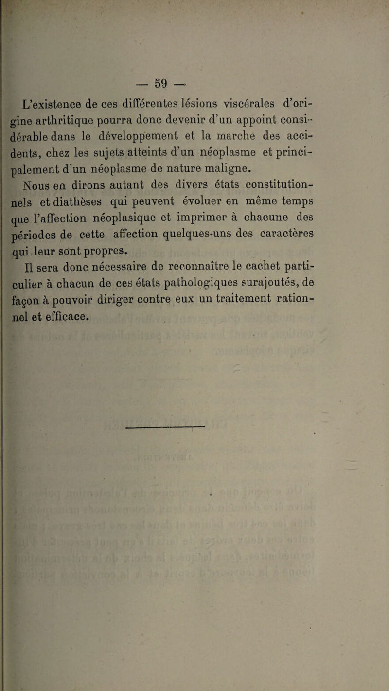 L'existence de ces différentes lésions viscérales d’ori¬ gine arthritique pourra donc devenir d’un appoint consi¬ dérable dans le développement et la marche des acci¬ dents, chez les sujets atteints d’un néoplasme et princi¬ palement d’un néoplasme de nature maligne. Nous en dirons autant des divers états constitution¬ nels et diathèses qui peuvent évoluer en même temps que l’affection néoplasique et imprimer à chacune des périodes de cette affection quelques-uns des caractères qui leur sont propres. Il sera donc nécessaire de reconnaître le cachet parti¬ culier à chacun de ces états pathologiques surajoutés, de façon à pouvoir diriger contre eux un traitement ration¬ nel et efficace.