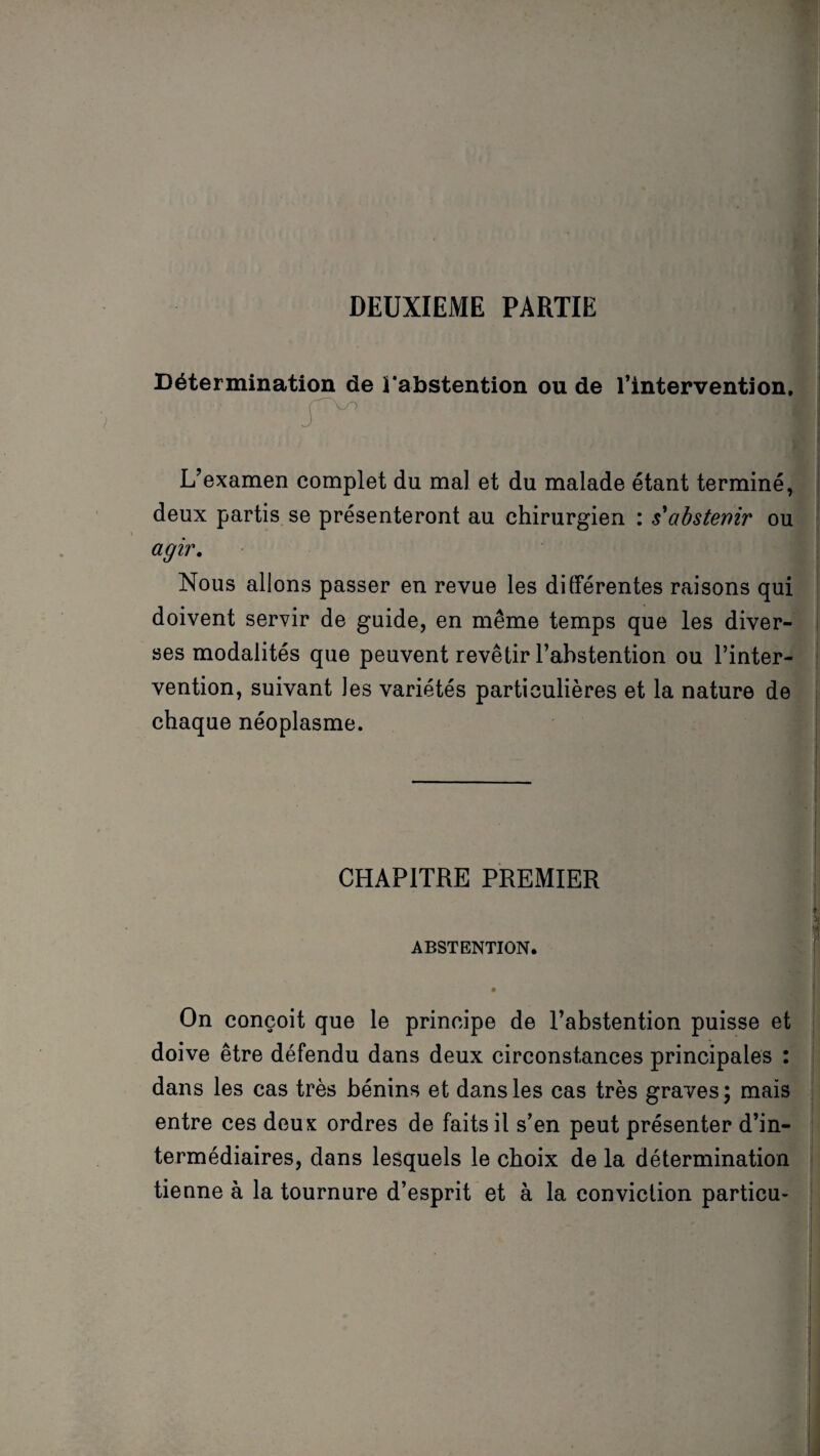 DEUXIEME PARTIE Détermination de l'abstention ou de l’intervention. L’examen complet du mal et du malade étant terminé, deux partis se présenteront au chirurgien : s'abstenir ou agir. Nous allons passer en revue les différentes raisons qui doivent servir de guide, en même temps que les diver¬ ses modalités que peuvent revêtir l’abstention ou l’inter¬ vention, suivant les variétés particulières et la nature de chaque néoplasme. CHAPITRE PREMIER ABSTENTION. • On conçoit que le principe de l’abstention puisse et doive être défendu dans deux circonstances principales : dans les cas très bénins et dans les cas très graves; mais entre ces deux ordres de faits il s’en peut présenter d’in¬ termédiaires, dans lesquels le choix de la détermination tienne à la tournure d’esprit et à la conviction particu-