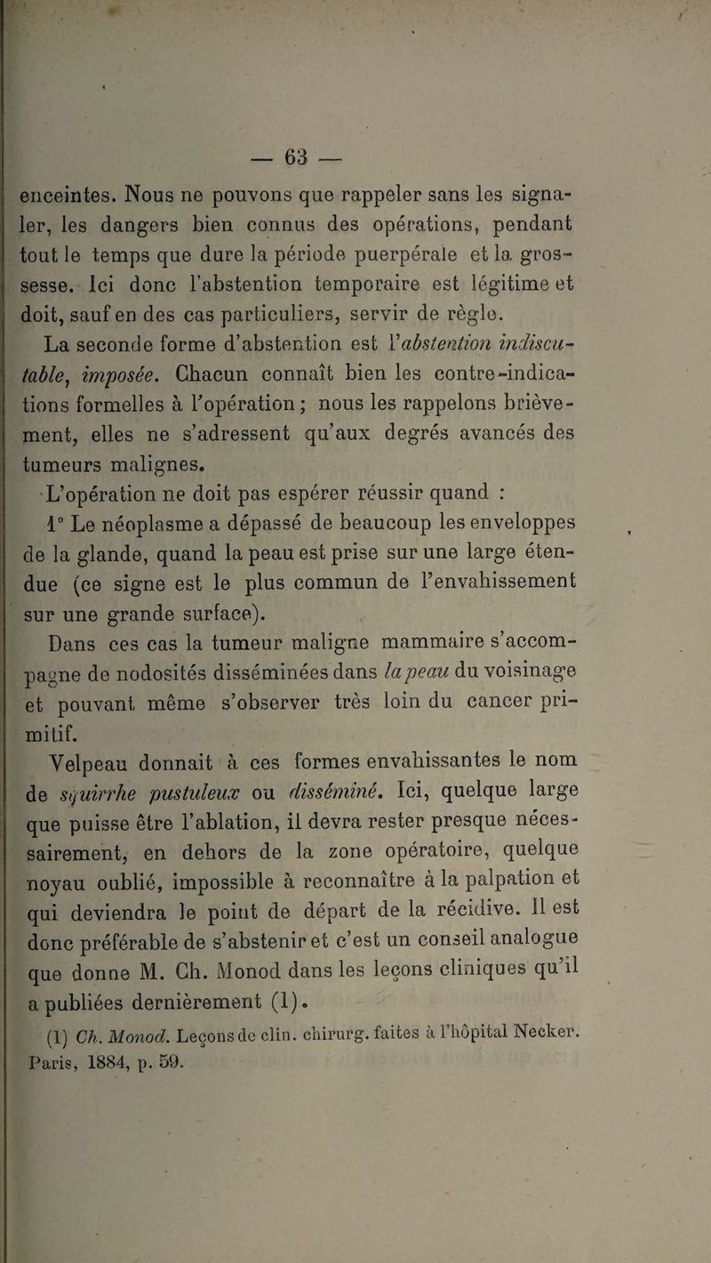 enceintes. Nous ne pouvons que rappeler sans les signa¬ ler, les dangers bien connus des opérations, pendant tout le temps que dure la période puerpérale et la gros¬ sesse. Ici donc l’abstention temporaire est légitime et doit, sauf en des cas particuliers, servir de règle. La seconde forme d’abstention est Y abstention indiscu¬ table, imposée. Chacun connaît bien les contre-indica¬ tions formelles à l'opération ; nous les rappelons briève¬ ment, elles ne s’adressent qu’aux degrés avancés des tumeurs malignes. L’opération ne doit pas espérer réussir quand : 1° Le néoplasme a dépassé de beaucoup les enveloppes de la glande, quand la peau est prise sur une large éten¬ due (ce signe est le plus commun de l’envahissement sur une grande surface). Dans ces cas la tumeur maligne mammaire s’accom¬ pagne de nodosités disséminées dans la peau du voisinage et pouvant même s’observer très loin du cancer pri¬ mitif. Velpeau donnait à ces formes envahissantes le nom de squirrhe pustuleux ou disséminé. Ici, quelque large que puisse être l’ablation, il devra rester presque néces¬ sairement, en dehors de la zone opératoire, quelque noyau oublié, impossible à reconnaître à la palpation et qui deviendra le point de départ de la récidive, il est donc préférable de s’abstenir et c’est un conseil analogue que donne M. Ch. Monod dans les leçons cliniques qu il a publiées dernièrement (1). (1) Ch. Monod. Leçons de clin, chirurg. faites à l’hôpital Necker. Paris, 1884, p. 59.