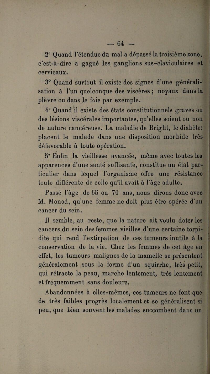 2° Quand l’étendue du mal a dépassé la troisième zone, c’est-à-dire a gagné les ganglions sus-claviculaires et cervicaux. 3° Quand surtout il existe des signes d’une générali¬ sation à l’un quelconque des viscères ; noyaux dans la plèvre ou dans le foie par exemple. 4° Quand il existe des états constitutionnels graves ou des lésions viscérales importantes, qu’elles soient ou non de nature cancéreuse. La maladie de Bright, le diabète: placent le malade dans une disposition morbide très défavorable à toute opération. 5° Enfin la vieillesse avancée, même avec toutes les apparences d’une santé suffisante, constitue un état par¬ ticulier dans lequel l’organisme offre une résistance toute différente de celle qu’il avait à l’âge adulte. Passé l’âge de 65 ou 70 ans, nous dirons donc avec M. Monod, qu’une femme ne doit plus être opérée d’un cancer du sein. 11 semble, au reste, que la nature ait voulu doter les cancers du sein des femmes vieilles d’une certaine torpi- dité qui rend l’extirpation de ces tumeurs inutile à la conservation de la vie. Chez les femmes de cet âge en effet, les tumeurs malignes de la mamelle se présentent généralement sous la forme d’un squirrhe, très petit, qui rétracte la peau, marche lentement, très lentement et fréquemment sans douleurs. Abandonnées à elles-mêmes, ces tumeurs ne font que de très faibles progrès localement et se généralisent si peu, que bien souvent les malades succombent dans un
