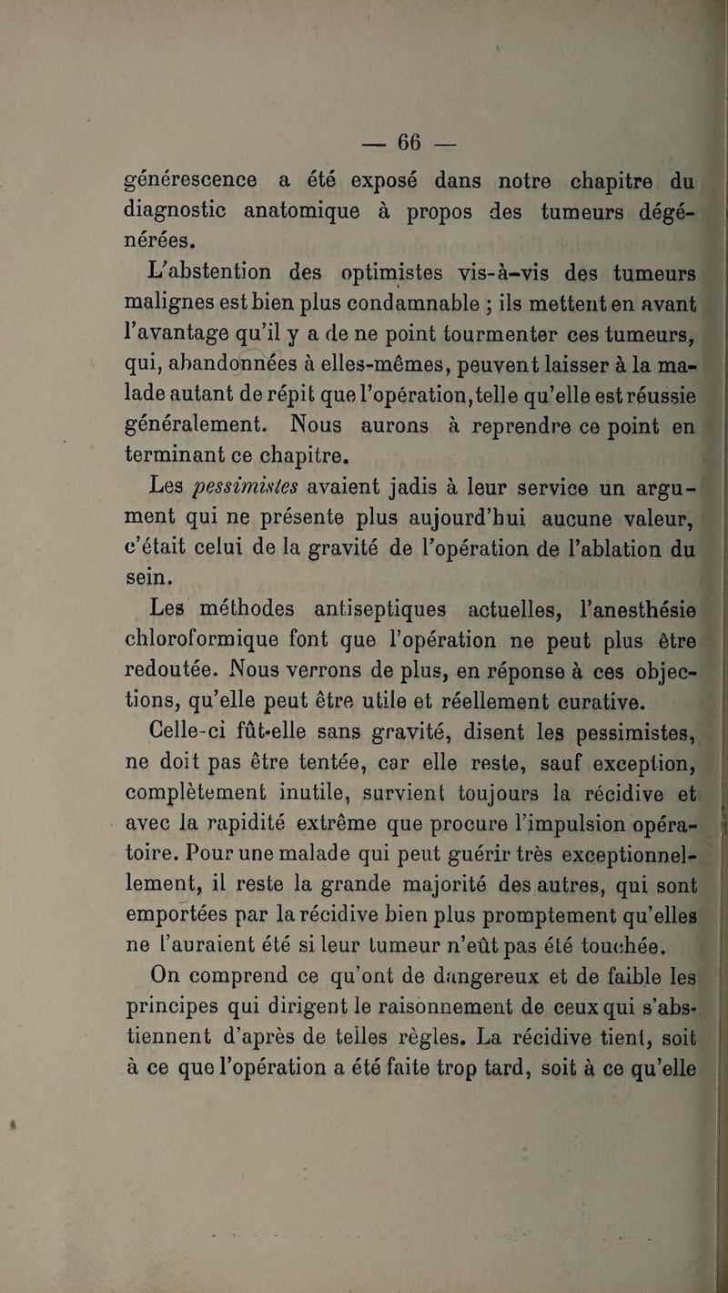 générescence a été exposé dans notre chapitre du diagnostic anatomique à propos des tumeurs dégé¬ nérées. L'abstention des optimistes vis-à-vis des tumeurs malignes est bien plus condamnable ; ils mettent en avant l’avantage qu’il y a de ne point tourmenter ces tumeurs, qui, abandonnées à elles-mêmes, peuvent laisser à la ma¬ lade autant de répit que l’opération,telle qu’elle est réussie généralement. Nous aurons à reprendre ce point en terminant ce chapitre. Les pessimistes avaient jadis à leur service un argu¬ ment qui ne présente plus aujourd’hui aucune valeur, c’était celui de la gravité de l’opération de l’ablation du sein. Les méthodes antiseptiques actuelles, l’anesthésie chloroformique font que l’opération ne peut plus être redoutée. Nous verrons de plus, en réponse à ces objec¬ tions, qu’elle peut être utile et réellement curative. Celle-ci fût-elle sans gravité, disent les pessimistes, ne doit pas être tentée, car elle reste, sauf exception, complètement inutile, survient toujours la récidive et avec la rapidité extrême que procure l’impulsion opéra¬ toire. Pour une malade qui peut guérir très exceptionnel¬ lement, il reste la grande majorité des autres, qui sont emportées par la récidive bien plus promptement qu’elles ne l’auraient été si leur tumeur n’eût pas été touchée. On comprend ce qu’ont de dangereux et de faible les principes qui dirigent le raisonnement de ceux qui s’abs¬ tiennent d’après de telles règles. La récidive tient, soit à ce que l’opération a été faite trop tard, soit à ce qu’elle