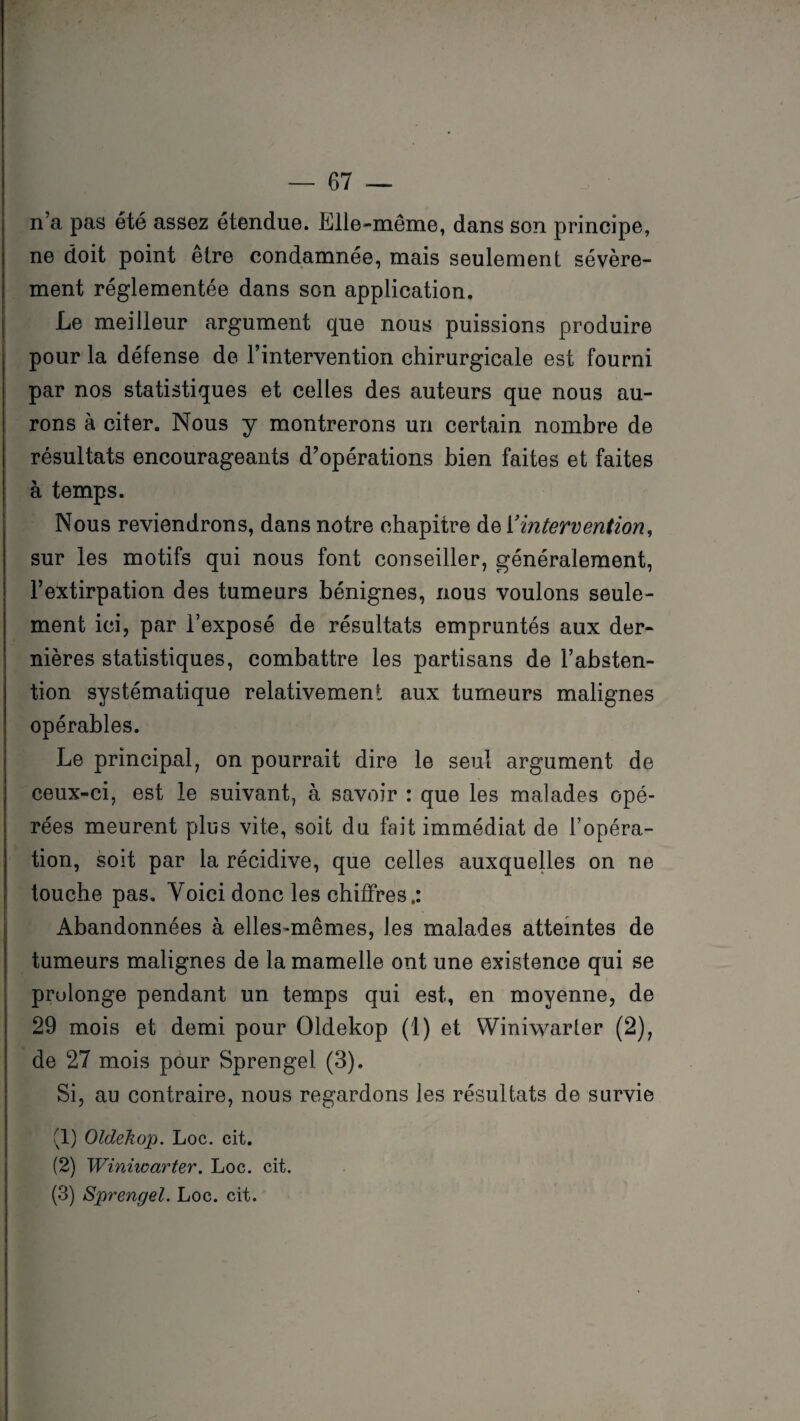 n’a pas été assez étendue. Elle-même, dans son principe, ne doit point être condamnée, mais seulement sévère¬ ment réglementée dans son application. Le meilleur argument que nous puissions produire pour la défense de l’intervention chirurgicale est fourni par nos statistiques et celles des auteurs que nous au¬ rons à citer. Nous y montrerons un certain nombre de résultats encourageants d’opérations bien faites et faites à temps. Nous reviendrons, dans notre chapitre de Y intervention, sur les motifs qui nous font conseiller, généralement, l’extirpation des tumeurs bénignes, nous voulons seule¬ ment ici, par l’exposé de résultats empruntés aux der¬ nières statistiques, combattre les partisans de l’absten¬ tion systématique relativement aux tumeurs malignes opérables. Le principal, on pourrait dire le seul argument de ceux-ci, est le suivant, à savoir : que les malades opé¬ rées meurent plus vite, soit du fait immédiat de l’opéra¬ tion, soit par la récidive, que celles auxquelles on ne touche pas. Voici donc les chiffres.: Abandonnées à elles-mêmes, les malades atteintes de tumeurs malignes de la mamelle ont une existence qui se prolonge pendant un temps qui est, en moyenne, de 29 mois et demi pour Oldekop (1) et Winiwarter (2), de 27 mois pour Sprengel (3). Si, au contraire, nous regardons les résultats de survie (1) Oldekop. Loc. cit. (2) Winiwarter. Loc. cit. (3) Sprengel. Loc. cit.