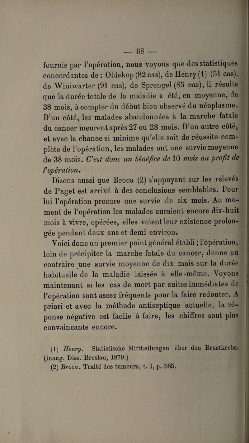 fournis par l’opération, nous voyons que des statistiques concordantes de : Oldekop (82 cas), de Henry (1) (51 cas), de Winiwarter (91 cas), de Sprengel (85 cas), il résulte que la durée totale de la maladie a été, en moyenne, de 38 mois, à compter du début bien observé du néoplasme. D’un côté, les malades abandonnées à la marche fatale du cancer meurent après 27 ou 28 mois. D’un autre côté, et avec la chance si minime qu’elle soit de réussite com¬ plète de l’opération, les malades ont une survie moyenne de 38 mois. C’est donc un bénéfice de 10 mois au profit de l'opération. Disons aussi que Broca (2) s’appuyant sur les relevés de Paget est arrivé à des conclusions semblables. Pour lui l’opération procure une survie de six mois. Au mo¬ ment de l’opération les malades auraient encore dix-huit mois à vivre, opérées, elles voient leur existence prolon¬ gée pendant deux ans et demi environ» Voici donc un premier point général établi ; l’opération, loin de précipiter la marche fatale du cancer, donne au contraire une survie moyenne de dix mois sur la durée habituelle de la maladie laissée à elle-même. Voyons , maintenant si les cas de mort par suites immédiates de j l’opération sont assez fréquents pour la faire redouter. A priori et avec la méthode antiseptique actuelle, la ré¬ ponse négative est facile à faire, les chiffres sont plus convaincants encore. (1) Henry. Statistische Mittheilungen liber den Brustkrebs. (Inaug. Diss. Breslau, 1879.) i (2) Broca. Traité des tumeurs, t. I, p. 585.