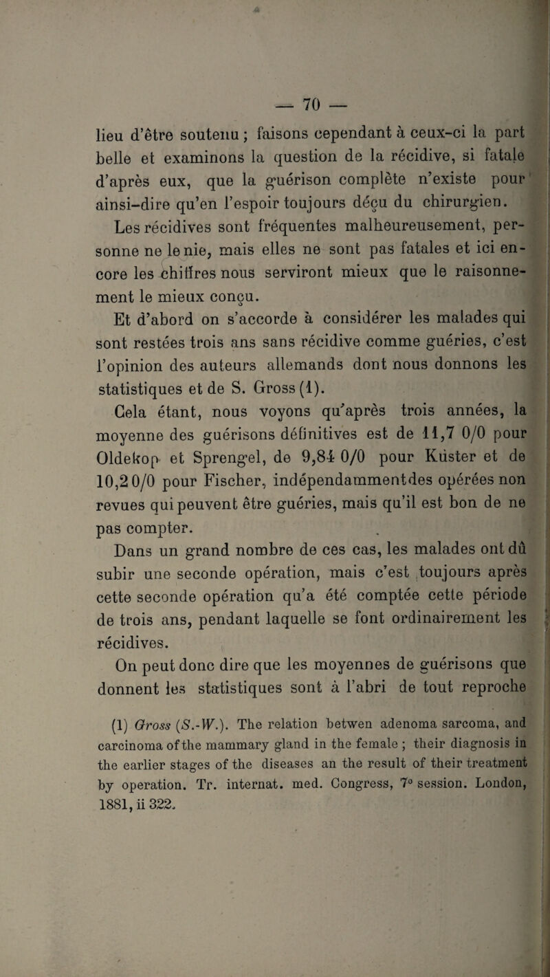 lieu d’être soutenu ; faisons cependant à ceux-ci la part belle et examinons la question de la récidive, si fatale d’après eux, que la guérison complète n’existe pour ainsi-dire qu’en l’espoir toujours déçu du chirurgien. Les récidives sont fréquentes malheureusement, per¬ sonne ne le nie, mais elles ne sont pas fatales et ici en¬ core les chiffres nous serviront mieux que le raisonne¬ ment le mieux conçu. Et d’abord on s’accorde à considérer les malades qui sont restées trois ans sans récidive comme guéries, c’est l’opinion des auteurs allemands dont nous donnons les statistiques et de S. Gross(l). Gela étant, nous voyons quaprès trois années, la moyenne des guérisons définitives est de 11,7 0/0 pour Oldekop et Sprengel, de 9,84 0/0 pour Kdster et de 10,2 0/0 pour Fischer, indépendammentdes opérées non revues qui peuvent être guéries, mais qu’il est bon de ne pas compter. Dans un grand nombre de ces cas, les malades ont dû subir une seconde opération, mais c’est toujours après cette seconde opération qu’a été comptée cette période de trois ans, pendant laquelle se font ordinairement les récidives. On peut donc dire que les moyennes de guérisons que donnent les statistiques sont à l’abri de tout reproche (1) Gross (5.-VF.). The relation betwen adenoma sarcoma, and carcinoma of the mammary gland in the female ; their diagnosis in the earlier stages of the diseases an the resuit of their treatment b y operation. Tr. internat, med. Congress, 7° session. London, 1881, ii 322.