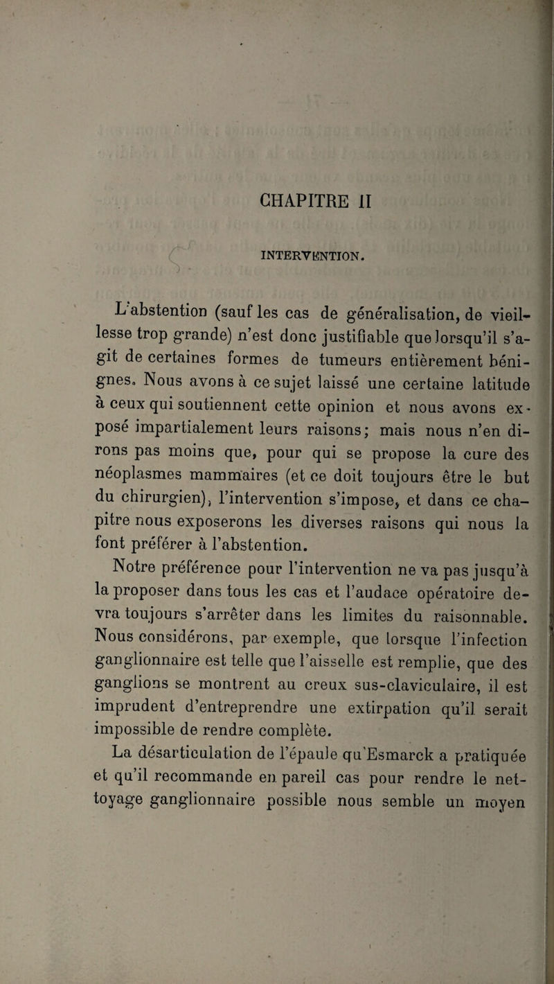 CHAPITRE II INTERVENTION. J *-■ ' L abstention (sauf les cas de généralisation, de vieil¬ lesse trop grande) n’est donc justifiable que lorsqu’il s’a¬ git de certaines formes de tumeurs entièrement béni¬ gnes» Nous avons à ce sujet laissé une certaine latitude à ceux qui soutiennent cette opinion et nous avons ex- posé impartialement leurs raisons; mais nous n’en di¬ rons pas moins que, pour qui se propose la cure des néoplasmes mammaires (et ce doit toujours être le but du chirurgien), l’intervention s’impose, et dans ce cha¬ pitre nous exposerons les diverses raisons qui nous la font préférer à l’abstention. Notre préférence pour l’intervention ne va pas jusqu’à la proposer dans tous les cas et l’audace opératoire de¬ vra toujours s’arrêter dans les limites du raisonnable. Nous considérons, par exemple, que lorsque l’infection ganglionnaire est telle que l’aisselle est remplie, que des ganglions se montrent au creux sus-claviculaire, il est imprudent d’entreprendre une extirpation qu’il, serait impossible de rendre complète. La désarticulation de l’épaule qu'Esmarck a pratiquée et qu’il recommande en pareil cas pour rendre le net- toyage ganglionnaire possible nous semble un moyen