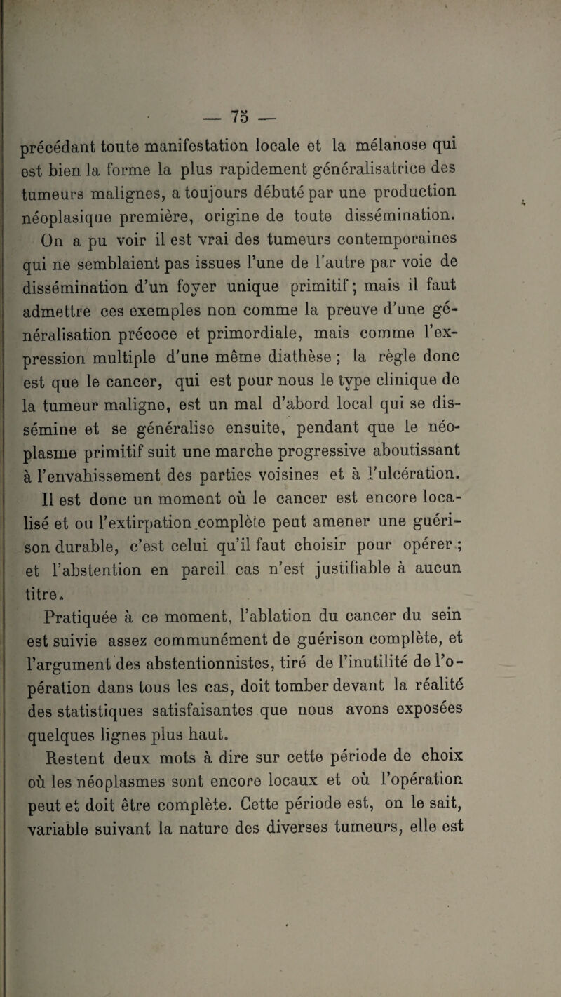 précédant toute manifestation locale et la mélanose qui est bien la forme la plus rapidement généralisatrice des tumeurs malignes, a toujours débuté par une production néoplasique première, origine de toute dissémination. On a pu voir il est vrai des tumeurs contemporaines qui ne semblaient pas issues l’une de l’autre par voie de dissémination d’un foyer unique primitif ; mais il faut admettre ces exemples non comme la preuve d’une gé¬ néralisation précoce et primordiale, mais comme l’ex¬ pression multiple d’une même diathèse ; la règle donc est que le cancer, qui est pour nous le type clinique de la tumeur maligne, est un mal d’abord local qui se dis¬ sémine et se généralise ensuite, pendant que le néo¬ plasme primitif suit une marche progressive aboutissant à l’envahissement des parties voisines et à l’ulcération. Il est donc un moment où le cancer est encore loca¬ lisé et ou l’extirpation complète peut amener une guéri¬ son durable, c’est celui qu’il faut choisir pour opérer ; et l’abstention en pareil cas n’est justifiable à aucun titre « Pratiquée à ce moment, l’ablation du cancer du sein est suivie assez communément de guérison complète, et l’argument des abstentionnistes, tiré de l’inutilité de l’o¬ pération dans tous les cas, doit tomber devant la réalité des statistiques satisfaisantes que nous avons exposées quelques lignes plus haut. Restent deux mots à dire sur cette période do choix où les néoplasmes sont encore locaux et où l’opération peut et doit être complète. Cette période est, on le sait, variable suivant la nature des diverses tumeurs, elle est