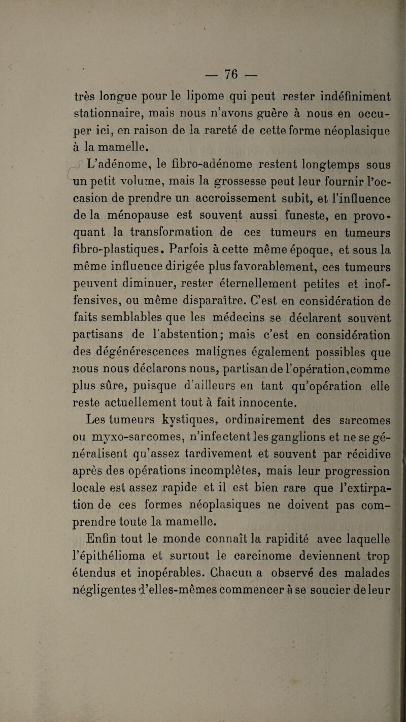 très longue pour le lipome qui peut rester indéfiniment stationnaire, mais nous n’avons guère à nous en occu¬ per ici, en raison de la rareté de cette forme néoplasique à la mamelle. L’adénome, le fibro-adénome restent longtemps sous un petit volume, mais la grossesse peut leur fournir l’oc¬ casion de prendre un accroissement subit, et l’influence delà ménopause est souvent aussi funeste, en provo¬ quant 1a. transformation de ces tumeurs en tumeurs fibro-plastiques. Parfois à cette même époque, et sous la même influence dirigée plus favorablement, ces tumeurs peuvent diminuer, rester éternellement petites et inof¬ fensives, ou même disparaître. C’est en considération de faits semblables que les médecins se déclarent souvent partisans de l’abstention; mais c’est en. considération des dégénérescences malignes également possibles que nous nous déclarons nous, partisan de l'opération,comme plus sûre, puisque d’ailleurs en tant qu’opération elle reste actuellement tout à fait innocente. Les tumeurs kystiques, ordinairement des sarcomes ou myxo-sarcomes, n’infectent les ganglions et ne se gé¬ néralisent qu’assez tardivement et souvent par récidive après des opérations incomplètes, mais leur progression locale est assez rapide et il est bien rare que l’extirpa¬ tion de ces formes néoplasiques ne doivent pas com¬ prendre toute la mamelle. Enfin tout le monde connaît la rapidité avec laquelle l’épithélioma et surtout le carcinome deviennent trop étendus et inopérables. Chacun a observé des malades négligentesd’elles-mêmescommencer a se soucier de leur