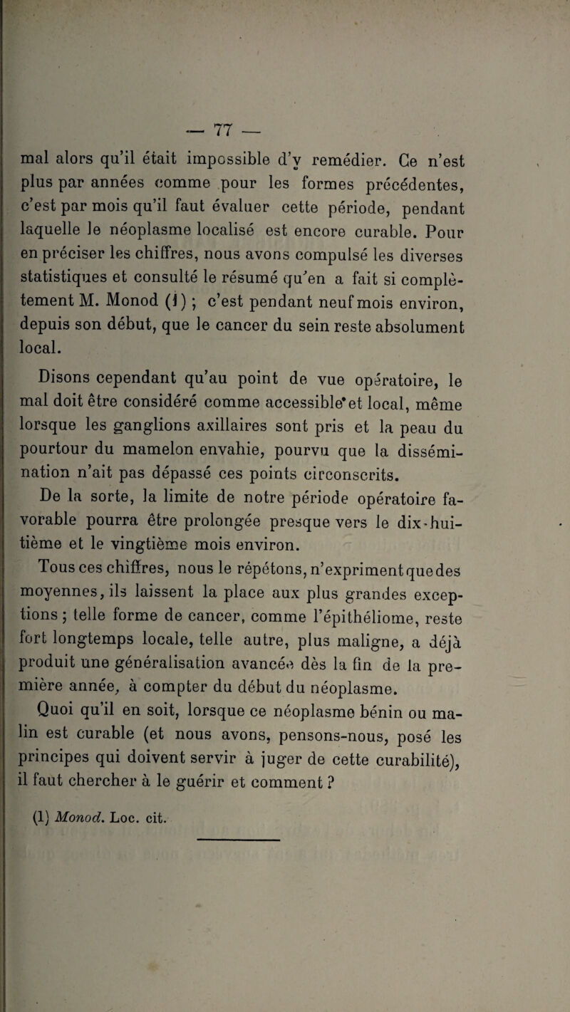 mal alors qu’il était impossible d’v remédier. Ce n’est plus par années comme pour les formes précédentes, c’est par mois qu’il faut évaluer cette période, pendant laquelle le néoplasme localisé est encore curable. Pour en préciser les chiffres, nous avons compulsé les diverses statistiques et consulté le résumé qu'en a fait si complè¬ tement M. Monod (1) ; c’est pendant neuf mois environ, depuis son début, que le cancer du sein reste absolument local. Disons cependant qu’au point de vue opératoire, le mal doit être considéré comme accessible*et local, même lorsque les ganglions axillaires sont pris et la peau du pourtour du mamelon envahie, pourvu que la dissémi¬ nation n’ait pas dépassé ces points circonscrits. De la sorte, la limite de notre période opératoire fa¬ vorable pourra être prolongée presque vers le dix-hui- tième et le vingtième mois environ. Tous ces chiffres, nous le répétons, n’expriment que des moyennes, ils laissent la place aux plus grandes excep¬ tions; telle forme de cancer, comme l’épithéliome, reste fort longtemps locale, telle autre, plus maligne, a déjà produit une généralisation avancée dès la fin de la pre¬ mière année, à compter du début du néoplasme. Quoi qu il en soit, lorsque ce néoplasme bénin ou ma¬ lin est curable (et nous avons, pensons-nous, posé les principes qui doivent servir à juger de cette curabilité), il faut chercher à le guérir et comment ? (1) Monod. Loc. cit.