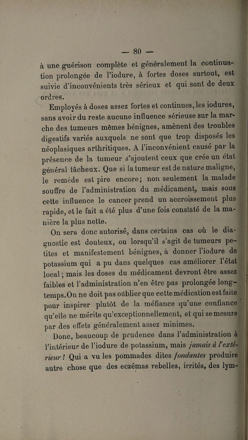 à une guérison complète et généralement la continua¬ tion prolongée de l’iodure, à fortes doses surtout, est j suivie d’inconvénients très sérieux et qui sont de deux brdres. Employés à doses assez fortes et continues, les iodures, sans avoir du reste aucune influence sérieuse sur la mar¬ che des tumeurs mômes bénignes, amènent des troubles digestifs variés auxquels ne sont que trop disposés les néoplasiques arthritiques. A l’inconvénient causé par la présence de la tumeur s'ajoutent ceux que crée un état général fâcheux. Que si la tumeur est de nature maligne, le remède est pire encore; non seulement la malade souffre de l’administration du médicament, mais sous cette influence le cancer prend un accroissement plus rapide, et le fait a été plus d’une fois constaté de la ma¬ nière la plus nette. On sera donc autorisé, dans certains cas où le dia- gnostic est douteux, ou lorsqu’il s’agit de tumeurs pe¬ tites et manifestement bénignes, à donner 1 iodure de potassium qui a pu dans quelques cas améliorer l’état local ; mais les doses du médicament devront être assez faibles et l’administration n’en être pas prolongée long¬ temps.On ne doit pas oiiblier que cette médication est faite pour inspirer plutôt de la méfiance qu’une confiance quelle ne mérite qu’exceptionnellement, et qui se mesure ; par des effets généralement assez minimes. Donc, beaucoup de prudence dans l’administration à l’intérieur de l’iodure de potassium, mais jamais à Texte* rieur ! Qui a vu les pommades dites fondantes produire autre chose que des eczémas rebelles, irrités, des lym-