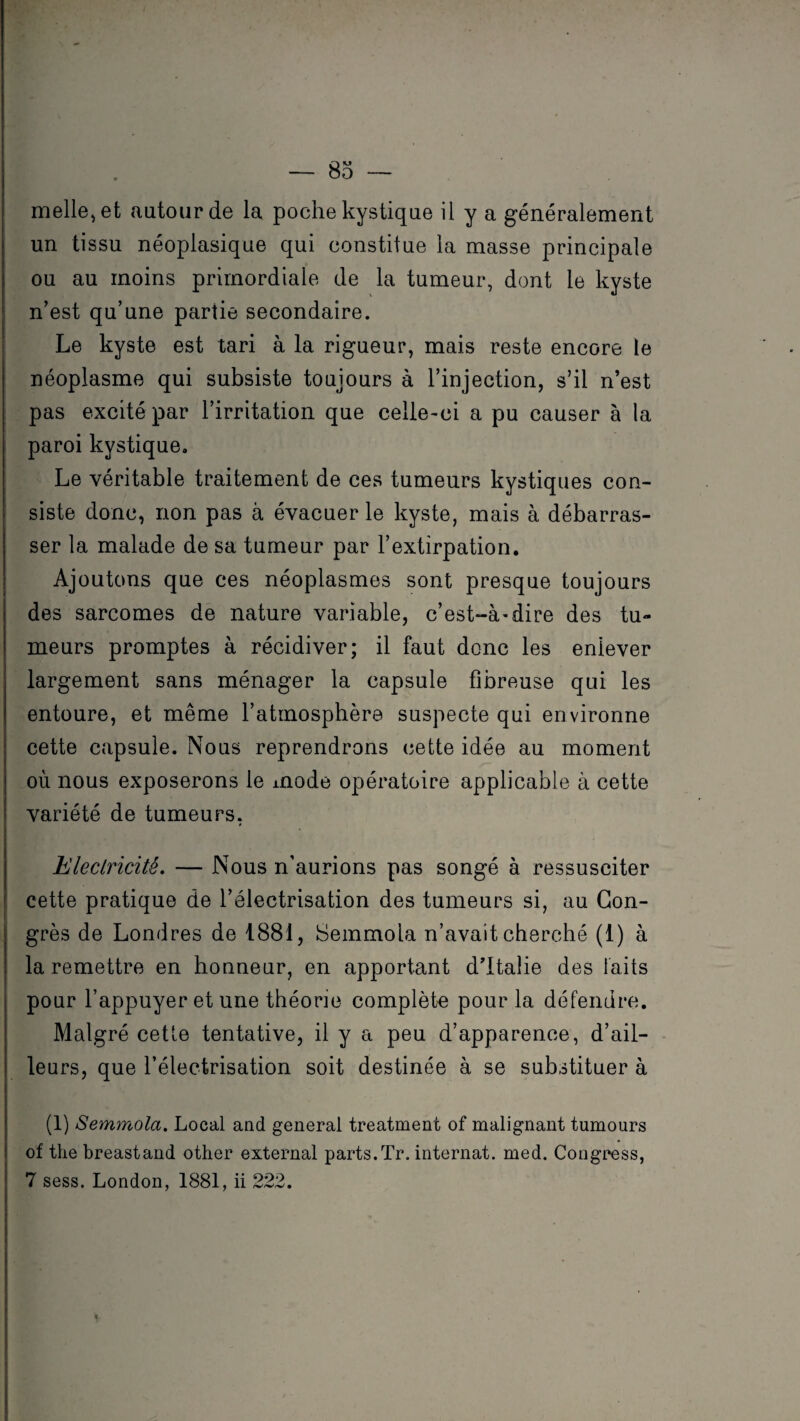 melle,et autour de la poche kystique il y a généralement un tissu néoplasique qui constitue la masse principale ou au moins primordiale de la tumeur, dont le kyste n’est qu’une partie secondaire. Le kyste est tari à la rigueur, mais reste encore le néoplasme qui subsiste toujours à l’injection, s’il n’est pas excité par l’irritation que celle-ci a pu causer à la paroi kystique. Le véritable traitement de ces tumeurs kystiques con¬ siste donc, non pas à évacuer le kyste, mais à débarras¬ ser la malade de sa tumeur par l’extirpation. Ajoutons que ces néoplasmes sont presque toujours des sarcomes de nature variable, c’est-à-dire des tu¬ meurs promptes à récidiver; il faut donc les enlever largement sans ménager la capsule fibreuse qui les entoure, et même l’atmosphère suspecte qui environne cette capsule. Nous reprendrons cette idée au moment où nous exposerons le mode opératoire applicable à cette variété de tumeurs, Electricité. — Nous n’aurions pas songé à ressusciter cette pratique de l’électrisation des tumeurs si, au Con¬ grès de Londres de 1881, Semmoia n’avait cherché (1) à la remettre en honneur, en apportant d’Italie des laits pour l’appuyer et une théorie complète pour la défendre. Malgré cette tentative, il y a peu d’apparence, d’ail¬ leurs, que l’électrisation soit destinée à se substituer à (1) Semmoia. Local and general treatment of malignant tumours of the breastand other external parts.Tr. internat, med. Congress, 7 sess. London, 1881, ii 222.