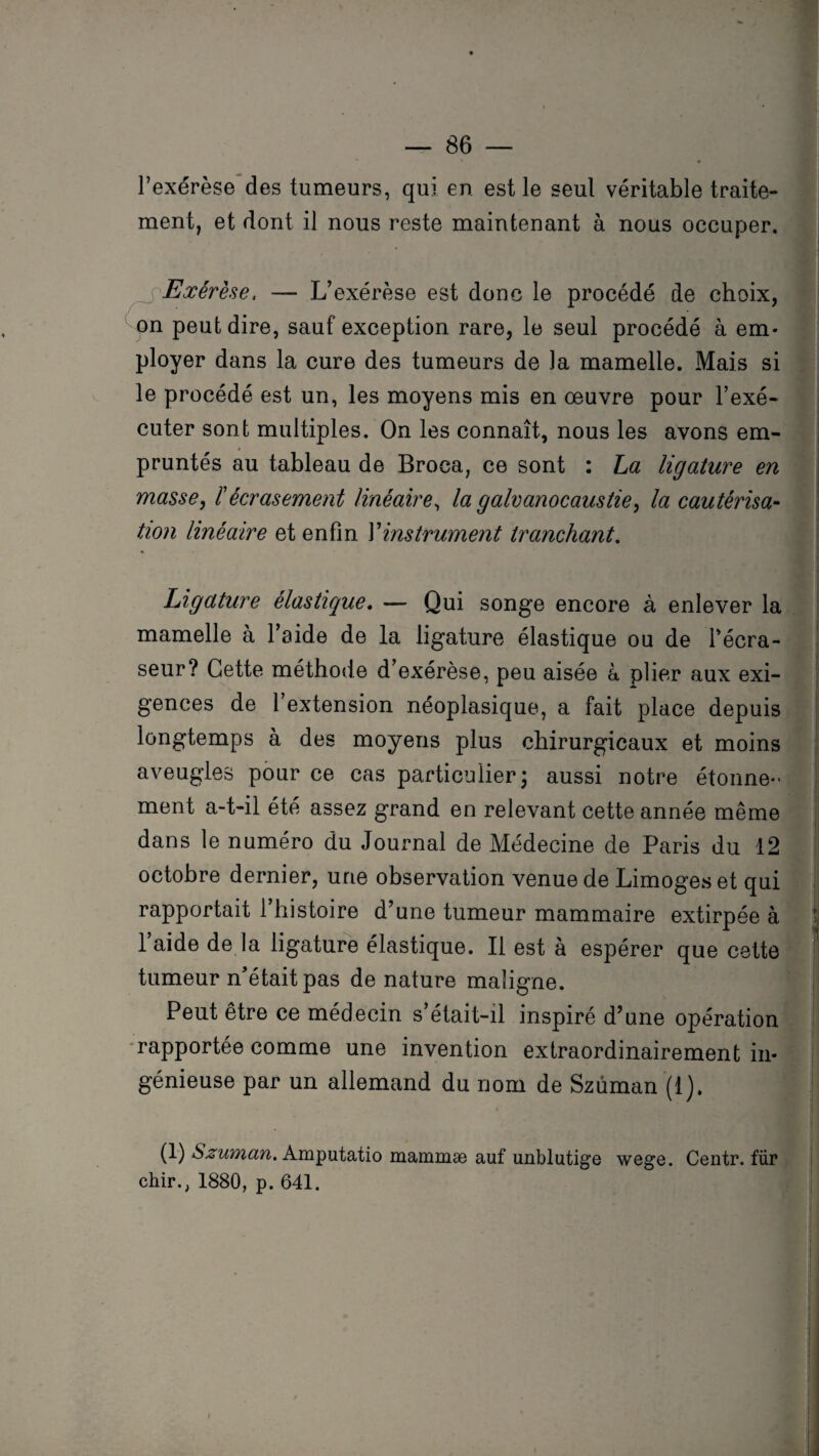 l’exérèse des tumeurs, qui en est le seul véritable traite¬ ment, et dont il nous reste maintenant à nous occuper. Exérèse, — L’exérèse est donc le procédé de choix, on peut dire, sauf exception rare, le seul procédé à em¬ ployer dans la cure des tumeurs de la mamelle. Mais si le procédé est un, les moyens mis en oeuvre pour l’exé¬ cuter sont multiples. On les connaît, nous les avons em¬ pruntés au tableau de Broea, ce sont : La ligature en masse, ïécrasement linéaire, la galvanocaustie, la cautérisa- tion linéaire et enfin l’instrument tranchant. . Ligature élastique. — Qui songe encore à enlever la mamelle à l’aide de la ligature élastique ou de l’écra- seur? Cette méthode d’exérèse, peu aisée à plier aux exi¬ gences de 1 extension néoplasique, a fait place depuis longtemps à des moyens plus chirurgicaux et moins aveugles pour ce cas particulier; aussi notre étonne¬ ment a-t-il été assez grand en relevant cette année même dans le numéro du Journal de Médecine de Paris du 12 octobre dernier, une observation venue de Limogeset qui rapportait l’histoire d’une tumeur mammaire extirpée à t 1 aide de la ligature élastique. Il est à espérer que cette tumeur n’était pas de nature maligne. Peut être ce médecin s’était-il inspiré d’une opération rapportée comme une invention extraordinairement in¬ génieuse par un allemand du nom de Szùman (1). (1) Szuman. Amputatio mammæ auf unblutige wege. Centr. für chir., 1880, p. 641.