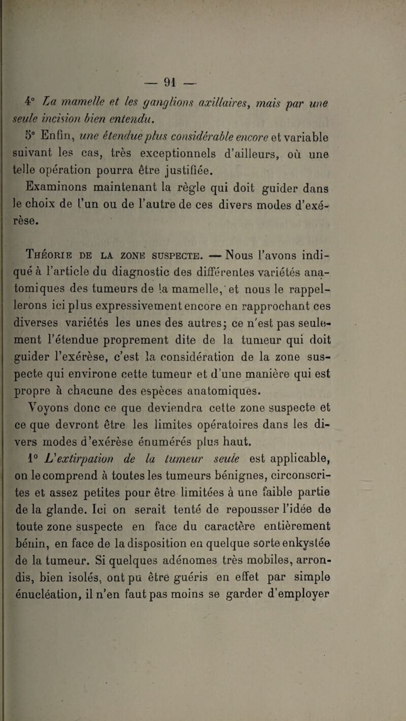 4° La mamelle et les ganglions axillaires, mais par une seule incision bien entendu. 5° Enfin, une étendue plus considérable encore § t variable suivant les cas, très exceptionnels d’ailleurs, où une telle opération pourra être justifiée. Examinons maintenant la règle qui doit guider dans le choix de l’un ou de l’autre de ces divers modes d’exé¬ rèse. Théorie de la zone suspecte. — Nous l’avons indi¬ qué à l’article du diagnostic des différentes variétés ana¬ tomiques des tumeurs de la mamelle, 'et nous le rappel¬ lerons ici plus expressivement encore en rapprochant ces diverses variétés les unes des autres; ce n’est pas seule¬ ment l’étendue proprement dite de la tumeur qui doit guider l’exérèse, c’est la considération de la zone sus¬ pecte qui environe cette tumeur et d’une manière qui est propre à chacune des espèces anatomiques. Voyons donc ce que deviendra cette zone suspecte et ce que devront être les limites opératoires dans les di¬ vers modes d’exérèse énumérés plus haut. 1° Lé extirpation de la tumeur seule est applicable, on le comprend à toutes les tumeurs bénignes, circonscri¬ tes et assez petites pour être limitées à une faible partie de la glande. Ici on serait tenté de repousser l’idée de toute zone suspecte en face du caractère entièrement bénin, en face de la disposition en quelque sorte enkystée de la tumeur. Si quelques adénomes très mobiles, arron¬ dis, bien isolés, ont pu être guéris en effet par simple énucléation, il n’en faut pas moins se garder d’employer