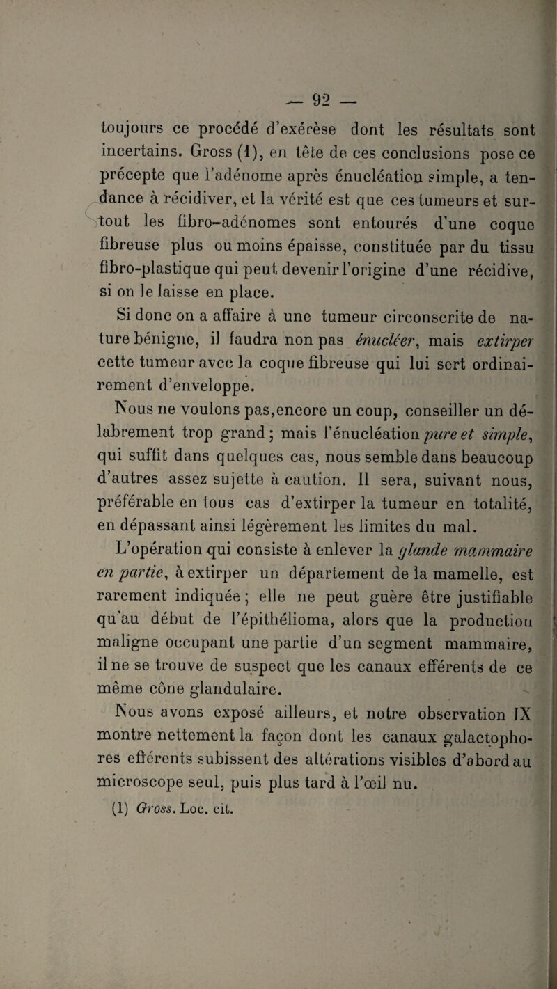 toujours ce procédé d’exérèse dont les résultats sont incertains. Gross (1), en tête de ces conclusions pose ce précepte que l’adénome après énucléation simple, a ten¬ dance à récidiver, et la vérité est que ces tumeurs et sur¬ tout les fibro-adénomes sont entourés d’une coque fibreuse plus ou moins épaisse, constituée par du tissu fibro-plastique qui peut devenir l’origine d’une récidive, si on le laisse en place. Si donc on a affaire à une tumeur circonscrite de na¬ ture bénigne, il faudra non pas émietter, mais extirper cette tumeur avec la coque fibreuse qui lui sert ordinai¬ rement d’enveloppe. Nous ne voulons pas,encore un coup, conseiller un dé¬ labrement trop grand ; mais l’énucléation pure et simple, qui suffit dans quelques cas, nous semble dans beaucoup d’autres assez sujette à caution. 11 sera, suivant nous, préférable en tous cas d’extirper la tumeur en totalité, en dépassant ainsi légèrement les limites du mal. L’opération qui consiste à enlever la glande mammaire en partie, à extirper un département de la mamelle, est rarement indiquée ; elle ne peut guère être justifiable qu'au début de l’épithélioma, alors que la production maligne occupant une partie d’un segment mammaire, il ne se trouve de suspect que les canaux efférents de ce même cône glandulaire. Nous avons exposé ailleurs, et notre observation JX montre nettement la façon dont les canaux galactopho- res efférents subissent des altérations visibles d’abord au microscope seul, puis plus tard à l’œil nu. (1) Gross. Loc. cit.