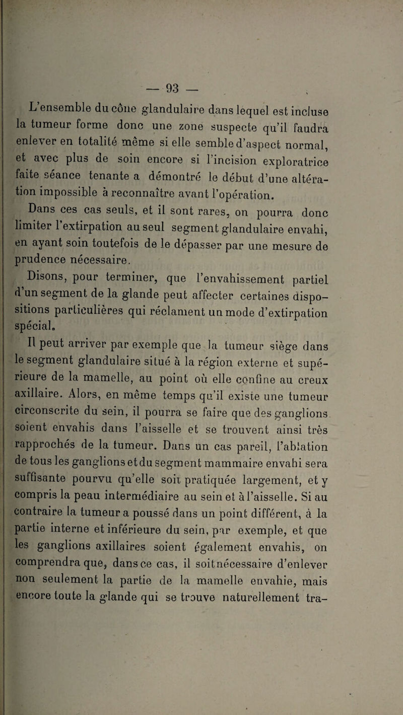 L ensemble du cône glandulaire dans lequel est incluse la tumeur forme donc une zone suspecte qu’il faudra enlever en totalité même si elle semble d’aspect normal, et avec plus de soin encore si 1 incision exploratrice faite seance tenante a démontré le début d’une altéra¬ tion impossible à reconnaître avant l’opération. Dans ces cas seuls, et il sont rares, on pourra donc limiter 1 extirpation au seul segment glandulaire envahi, en ayant soin toutefois de le dépasser par une mesure de prudence nécessaire. Disons, pour terminer, que l’envahissement partiel d un segment de la glande peut affecter certaines dispo¬ sitions particulières qui réclament un mode d’extirpation spécial» Il peut arriver par exemple que la tumeur siège dans le segment glandulaire situé à la région externe et supé¬ rieure de la mamelle, au point où elle confine au creux axillaire. Alors, en meme temps qu’il existe une tumeur circonscrite du sein, il pourra se faire que des ganglions soient envahis dans l’aisselle et se trouvent ainsi très rapprochés de la tumeur. Dans un cas pareil, l’ablation de tous les ganglionsetdu segment mammaire envahi sera suffisante pourvu qu’elle soit pratiquée largement, et y compris la peau intermédiaire au sein et à l’aisselle. Si au contraire la tumeur a poussé dans un point différent, à la partie interne et inférieure du sein, par exemple, et que les ganglions axillaires soient également envahis, on comprendra que, dans ce cas, il soit nécessaire d’enlever non seulement la partie de la mamelle envahie, mais encore toute la glande qui se trouve naturellement tra-