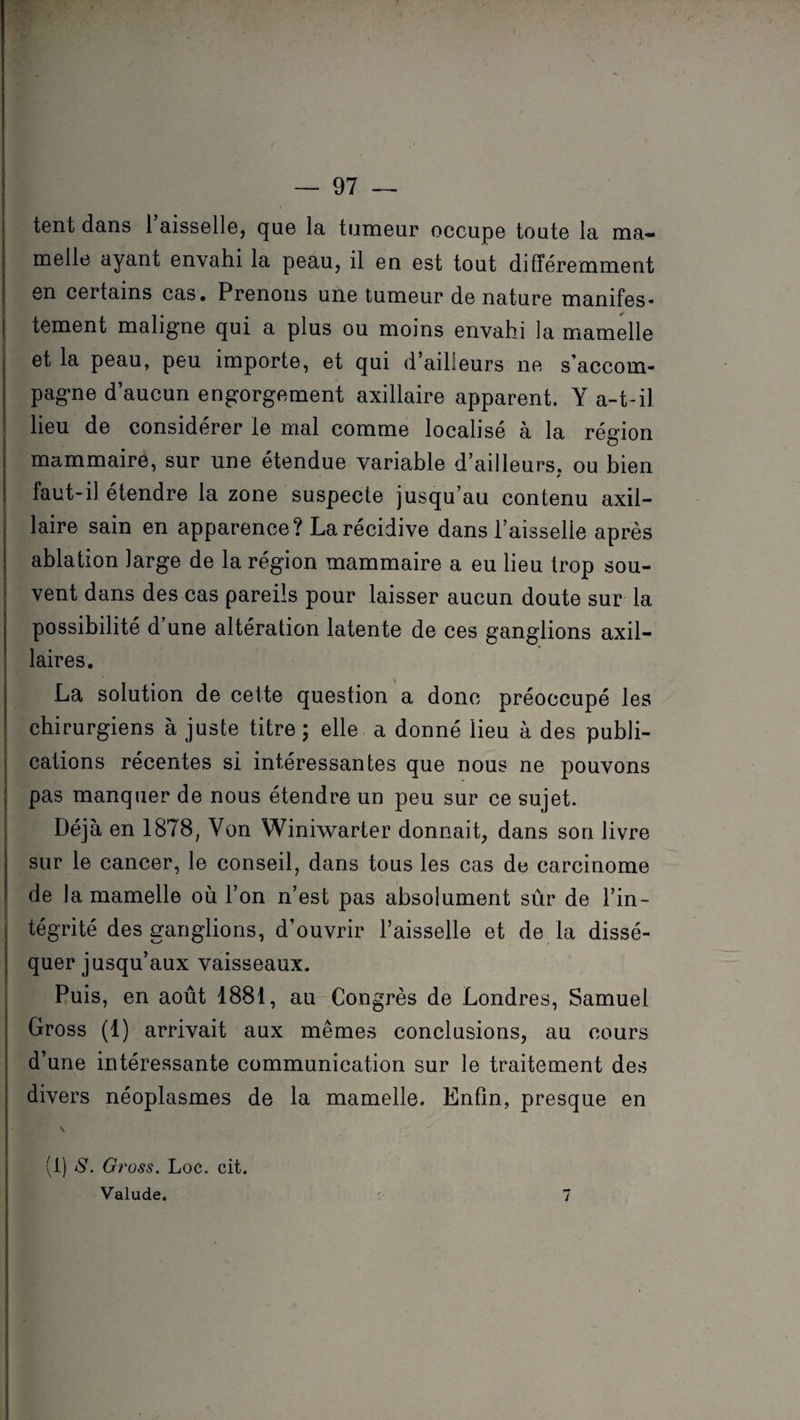 tent dans 1 aisselle, que la tumeur occupe toute la ma¬ melle ayant envahi la peau, il en est tout différemment en certains cas. Prenons une tumeur de nature manifes¬ tement maligne qui a plus ou moins envahi la mamelle et la peau, peu importe, et qui d’ailleurs ne s’accom¬ pagne d’aucun engorgement axillaire apparent. Y a-t-il heu de considérer le mal comme localisé à la région mammaire, sur une étendue variable d’ailleurs, ou bien * faut-il étendre la zone suspecte jusqu’au contenu axil¬ laire sain en apparence? La récidive dans l’aisselle après ablation large de la région mammaire a eu lieu trop sou¬ vent dans des cas pareils pour laisser aucun doute sur la possibilité d’une altération latente de ces ganglions axil¬ laires. La solution de celte question a donc préoccupé les chirurgiens à juste titre ; elle a donné lieu à des publi¬ cations récentes si intéressantes que nous ne pouvons pas manquer de nous étendre un peu sur ce sujet. Déjà en 1878, Yon Winiwarter donnait, dans son livre sur le cancer, le conseil, dans tous les cas de carcinome de la mamelle où l’on n’est pas absolument sûr de l’in¬ tégrité des ganglions, d’ouvrir l’aisselle et de la dissé¬ quer jusqu’aux vaisseaux. Puis, en août 1881, au Congrès de Londres, Samuel Gross (1) arrivait aux mêmes conclusions, au cours d’une intéressante communication sur le traitement des divers néoplasmes de la mamelle. Enfin, presque en v (i) S. Gross. Loc. cit. Valude. 7