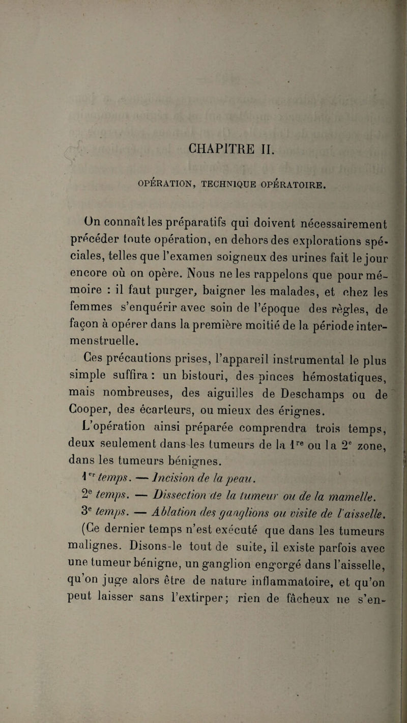 OPERATION, TECHNIQUE OPERATOIRE. On connaît les préparatifs qui doivent nécessairement précéder toute opération, en dehors des explorations spé¬ ciales, telles que l’examen soigneux des urines fait le jour encore où on opère. Nous ne les rappelons que pour mé¬ moire : il faut purger, baigner les malades, et chez les femmes s’enquérir avec soin de l’époque des règles, de façon à opérer dans la première moitié de la période inter¬ menstruelle. Ces précautions prises, l’appareil instrumental le plus simple suffira : un bistouri, des pinces hémostatiques, mais nombreuses, des aiguilles de Deschamps ou de Cooper, des écarteurs, ou mieux des érignes. L opération ainsi préparée comprendra trois temps, deux seulement dans les tumeurs de la lre ou la 2e zone, dans les tumeurs bénignes. îer temps. — Incision de la peau. 2e temps. — Dissection de la tumeur ou de la mamelle. 3e temps. — Ablation des ganglions ou visite de l'aisselle. (Ce dernier temps n’est exécuté que dans les tumeurs malignes. Disons-le tout de suite, il existe parfois avec une tumeur bénigne, un ganglion engorgé dans l’aisselle, qu on juge alors être de nature inflammatoire, et qu’on peut laisser sans l’extirper; rien de fâcheux ne s’en-