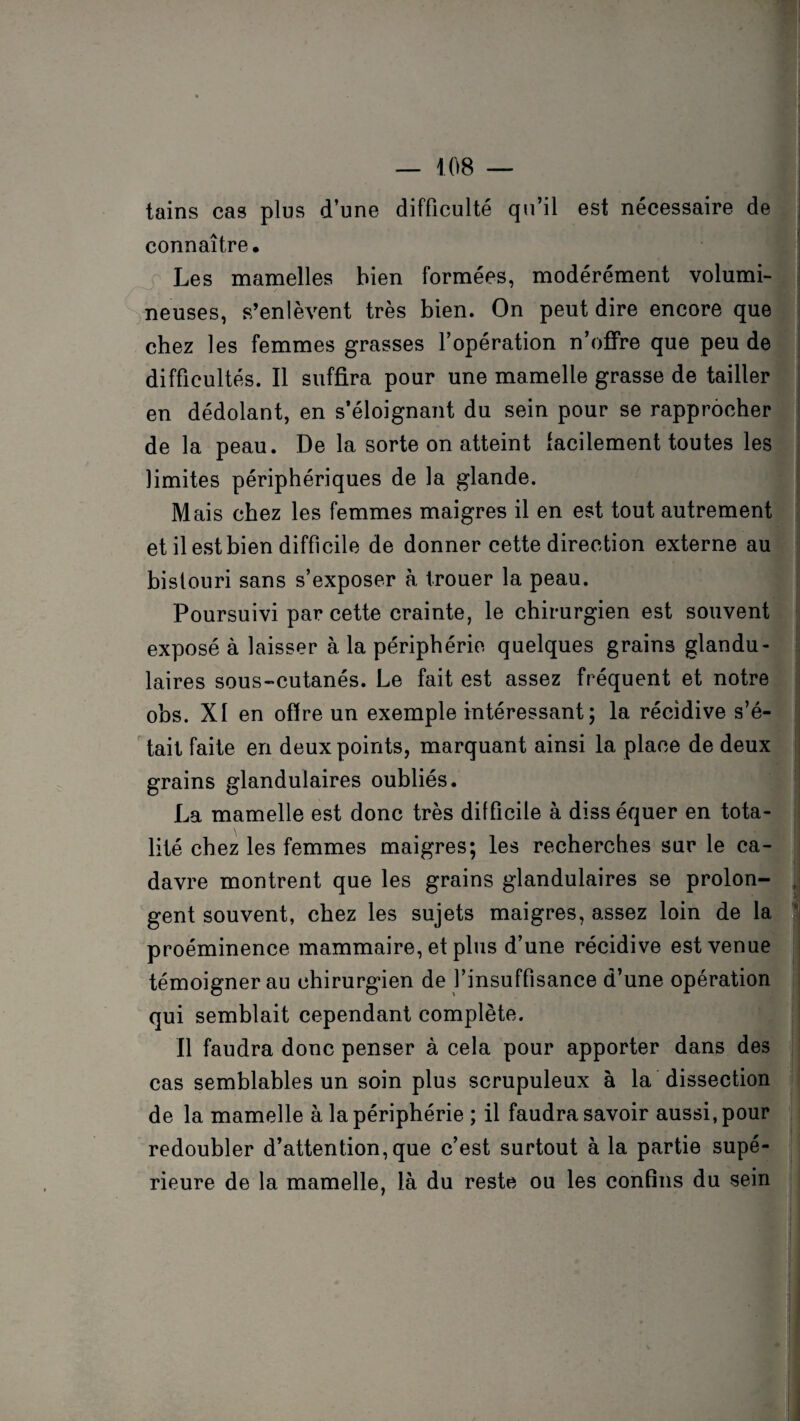 tains cas plus d’une difficulté qu’il est nécessaire de connaître. Les mamelles bien formées, modérément volumi¬ neuses, s’enlèvent très bien. On peut dire encore que chez les femmes grasses l’opération n’offre que peu de difficultés. Il suffira pour une mamelle grasse de tailler en dédolant, en s’éloignant du sein pour se rapprocher de la peau. De la sorte on atteint facilement toutes les limites périphériques de la glande. Mais chez les femmes maigres il en est tout autrement et il est bien difficile de donner cette direction externe au bistouri sans s’exposer à trouer la peau. Poursuivi par cette crainte, le chirurgien est souvent exposé à laisser à la périphérie quelques grains glandu¬ laires sous-cutanés. Le fait est assez fréquent et notre obs. XI en offre un exemple intéressant; la récidive s’é¬ tait faite en deux points, marquant ainsi la place de deux grains glandulaires oubliés. La mamelle est donc très difficile à diss équer en tota¬ lité chez les femmes maigres; les recherches sur le ca¬ davre montrent que les grains glandulaires se prolon¬ gent souvent, chez les sujets maigres, assez loin de la proéminence mammaire, et plus d’une récidive est venue témoigner au chirurgien de l’insuffisance d’une opération qui semblait cependant complète. Il faudra donc penser à cela pour apporter dans des cas semblables un soin plus scrupuleux à la dissection de la mamelle à la périphérie ; il faudra savoir aussi, pour redoubler d’attention, que c’est surtout à la partie supé¬ rieure de la mamelle, là du reste ou les confins du sein