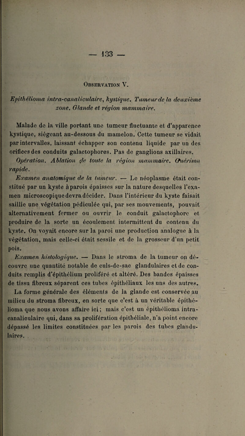 Observation V. Epithélioma intra-canaliculaire, kystique. Tumeur delà deuxieme zone. Glande et région mammaire. Malade de la ville portant une tumeur fluctuante et d’apparence kystique, siégeant au-dessous du mamelon. Cette tumeur se vidait par intervalles, laissant échapper son contenu liquide par un des orifices des conduits galactophores. Pas de ganglions axillaires. Opération. Ablation de toute la région mammaire. Guérison rapide. Examen anatomique de la tumeur. — Le néoplasme était con¬ stitué par un kyste à parois épaisses sur la nature desquelles l’exa¬ men microscopique devra décider. Dans l’intérieur du kyste faisait saillie une végétation pédiculée qui, par ses mouvements, pouvait alternativement fermer ou ouvrir le conduit galactophore et produire de la sorte un écoulement intermittent du contenu du kyste. On voyait encore sur la paroi une production analogue à la végétation, mais celle-ci était sessile et de la grosseur d’un petit pois. Examen histologique. — Dans le stroma de la tumeur on dé¬ couvre une quantité notable de culs-de-sac glandulaires et de con¬ duits remplis d’épithélium proliféré et altéré. Des bandes épaisses de tissu fibreux séparent ces tubes épithéliaux les uns des autres. La forme générale des éléments de la glande est conservée au milieu du stroma fibreux, en sorte que c’est à un véritable épithé- lioma que nous avons affaire ici; mais c’est un épithélioma intra- canaliculaire qui, dans sa prolifération épithéliale, n’a point encore dépassé les limites constituées par les parois des tubes glandu¬ laires.