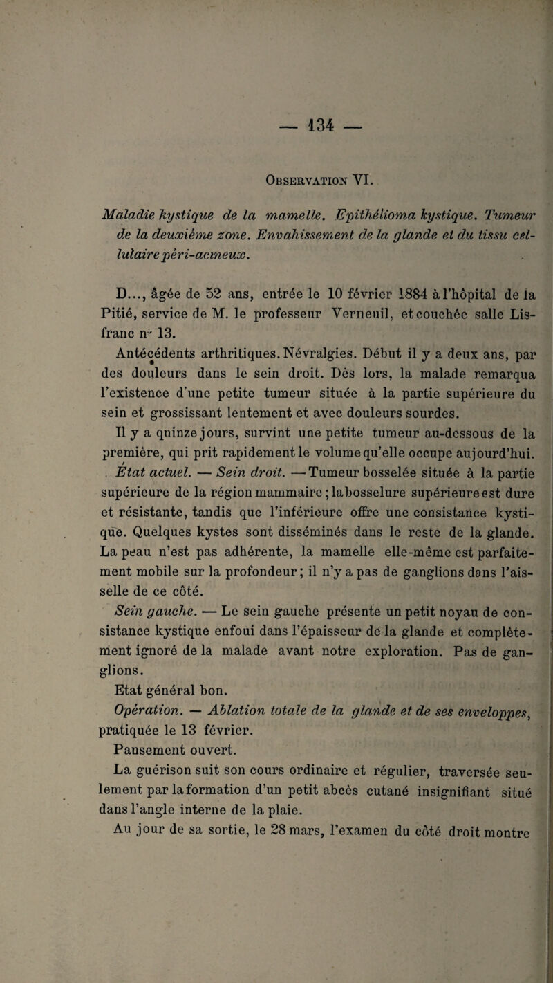 1 Observation VI. Maladie kystique de la mamelle. Epithélioma kystique. Tumeur de la deuxième zone. Envahissement de la glande et du tissu cel¬ lulaire pêri-acmeux. D..., âgée de 52 ans, entrée le 10 février 1884 à l’hôpital de la Pitié, service de M. le professeur Verneuil, et couchée salle Lis- franc 13. Antécédents arthritiques. Névralgies. Début il y a deux ans, par des douleurs dans le sein droit. Dès lors, la malade remarqua l’existence d’une petite tumeur située à la partie supérieure du sein et grossissant lentement et avec douleurs sourdes. Il y a quinze jours, survint une petite tumeur au-dessous de la première, qui prit rapidement le volume qu’elle occupe aujourd’hui. . Etat actuel. — Sein droit. —Tumeur bosselée située à la partie supérieure de la région mammaire ; labosselure supérieure est dure et résistante, tandis que l’inférieure offre une consistance kysti¬ que. Quelques kystes sont disséminés dans le reste de la glande. La peau n’est pas adhérente, la mamelle elle-même est parfaite¬ ment mobile sur la profondeur; il n’y a pas de ganglions dans Fais¬ selle de ce côté. Sein gauche. — Le sein gauche présente un petit noyau de con¬ sistance kystique enfoui dans l’épaisseur de la glande et complète¬ ment ignoré de la malade avant notre exploration. Pas de gan¬ glions. Etat général bon. Opération. — Ablation totale de la glande et de ses enveloppes, pratiquée le 13 février. Pansement ouvert. La guérison suit son cours ordinaire et régulier, traversée seu¬ lement par la formation d’un petit abcès cutané insignifiant situé dans l’angle interne de la plaie. Au jour de sa sortie, le 28 mars, l’examen du côté droit montre